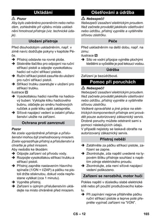 – 12 
 Pozor 
Aby bylo zabráněno poraněním nebo neho-dám, 
zohledněte při výběru místa usklad-nění 
hmotnost přístroje (viz. technické úda-je). 
Před dlouhodobým uskladněním, např. v 
zimě navíc dodržujte pokyny v kapitole Pé-če. 
 Přístroj odstavte na rovné ploše. 
 Stiskněte tlačítko pro odpojení na ruční 
stříkací pistoli a odpojte vysokotlakou 
hadici od ruční stříkací pistole. 
 Ruční stříkací pistoli zasuňte do uložení 
pro ruční stříkací pistoli. 
 Stříkací trubku zaaretujte v uložení pro 
stříkací trubku. 
ilustrace 
 Vysokotlakou hadici naviňte na hadico-vý 
buben: Vyklopte kliku hadicového 
bubnu, otáčejte po směru hodinových 
ručiček a poté kliku opět zaklapněte. 
 Síťové napájecí vedení a ostatní příslu-šenství 
uložte na zařízení. 
Pozor 
Ne zcela vyprázdněné přístroje a příslu-šenství 
mohou být znehodnoceny mrazem. 
Zcela vyprazdňuje přístroj a příslušenství a 
chraňte je před mrazem. 
Aby nedošlo ke škodám: 
 Odpojte zařízení od přívodu vody. 
 Rozpojte vysokotlakou stříkací trubku a 
stříkací pistoli. 
 Přístroj zapněte nastavením hlavního 
spínače (1/ON = I/ZAP) a páčku na pis-toli 
držte stisknutou, dokud voda nepře-stane 
vytékat (cca 1 minutu). 
 Vypněte přístroj. 
 Zařízení s úplným příslušenstvím uklá-dejte 
na místo chráněné před mrazem. 
 Nebezpečí! 
Nebezpečí zasažení elektrickým proudem. 
Než začnete provádět jakékoliv ošetřování 
nebo údržbu, přístroj vypněte a vytáhněte 
síťovou zástrčku. 
Před uskladněním na delší dobu, např. na 
zimu: 
ilustrace 
 Síto ve vodní přípojce vyjměte plochými 
kleštěmi a vyčistěte je pod tekoucí vodou. 
Zařízení je bezúdržbové. 
 Nebezpečí! 
Nebezpečí zasažení elektrickým proudem. 
Než začnete provádět jakékoliv ošetřování 
nebo údržbu, přístroj vypněte a vytáhněte 
síťovou zástrčku. 
Veškeré opravářské a jiné práce na elek-trických 
komponentech přístroje smí prová-dět 
pouze autorizovaný zákaznický servis. 
Drobné poruchy můžete odstranit sami s 
pomocí následujících údajů. 
V případě nejistoty se laskavě obraťte na 
autorizovaný zákaznický servis. 
 Zatáhněte za páčku stříkací pistole, za-řízení 
se zapne. 
 Zkontrolujte, zda napětí uvedené na ty-povém 
štítku přístroje souhlasí s napě-tím 
zdroje elektrického proudu. 
 Zkontrolujte, zda není síťové napájecí 
vedení poškozeno. 
Pokles napětí v důsledku slabé elektrické 
sítě nebo při použití prodlužovacího kabe-lu. 
 Při zapínání nejprve přitáhněte páčku 
ruční stříkací pistole a teprve poté pře-pněte 
vypínač zařízení na I/ON. 
Ukládání 
Uložení přístroje 
Ochrana proti zamrznutí 
Ošetřování a údržba 
Péče 
Údržba 
Pomoc při poruchách 
Přístroj neběží 
Zařízení se nerozbíhá, motor hučí 
CS 165 
 