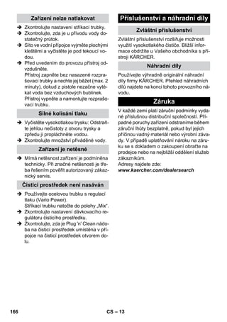 – 13 
 Zkontrolujte nastavení stříkací trubky. 
 Zkontrolujte, zda je u přívodu vody do-statečný 
průtok. 
 Síto ve vodní přípojce vyjměte plochými 
kleštěmi a vyčistěte je pod tekoucí vo-dou. 
 Před uvedením do provozu přístroj od-vzdušněte. 
Přístroj zapněte bez nasazené rozpra-šovací 
trubky a nechte jej běžet (max. 2 
minuty), dokud z pistole nezačne vyté-kat 
voda bez vzduchových bublinek. 
Přístroj vypněte a namontujte rozprašo-vací 
trubku. 
 Vyčistěte vysokotlakou trysku: Odstraň-te 
jehlou nečistoty z otvoru trysky a 
zpředu ji propláchněte vodou. 
 Zkontrolujte množství přiváděné vody. 
 Mírná netěsnost zařízení je podmíněna 
technicky. Při značné netěsnosti je tře-ba 
řešením pověřit autorizovaný zákaz-nický 
servis. 
 Používejte ocelovou trubku s regulací 
tlaku (Vario Power). 
Stříkací trubku natočte do polohy „Mix“. 
 Zkontrolujte nastavení dávkovacího re-gulátoru 
čisticího prostředku. 
 Zkontrolujte, zda je Plug 'n' Clean nádo-ba 
na čisticí prostředek umístěna v pří-pojce 
na čisticí prostředek otvorem do-lu. 
Zvláštní příslušenství rozšiřuje možnosti 
využití vysokotlakého čističe. Bližší infor-mace 
obdržíte u Vašeho obchodníka s pří-stroji 
KÄRCHER. 
Používejte výhradně originální náhradní 
díly firmy KÄRCHER. Přehled náhradních 
dílů najdete na konci tohoto provozního ná-vodu. 
V každé zemi platí záruční podmínky vyda-né 
příslušnou distribuční společností. Pří-padné 
poruchy zařízení odstraníme během 
záruční lhůty bezplatně, pokud byl jejich 
příčinou vadný materiál nebo výrobní záva-dy. 
V případě uplatňování nároku na záru-ku 
se s dokladem o zakoupení obraťte na 
prodejce nebo na nejbližší oddělení služeb 
zákazníkům. 
Adresy najdete zde: 
www.kaercher.com/dealersearch 
Zařízení nelze natlakovat 
Silné kolísání tlaku 
Zařízení je netěsné 
Čisticí prostředek není nasáván 
Příslušenství a náhradní díly 
Zvláštní příslušenství 
Náhradní díly 
Záruka 
166 CS 
 