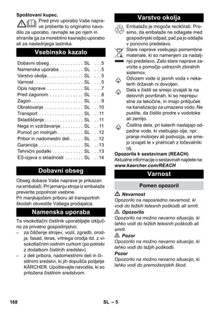 – 5 
Spoštovani kupec. 
Pred prvo uporabo Vaše napra-ve 
preberite to originalno navo-dilo 
za uporabo, ravnajte se po njem in 
shranite ga za morebitno kasnejšo uporabo 
ali za naslednjega lastnika. 
Obseg dobave Vaše naprave je prikazan 
na embalaži. Pri jemanju stroja iz embalaže 
preverite popolnost vsebine. 
Pri manjkajočem priboru ali transportnih 
škodah obvestite Vašega prodajalca. 
Ta visokotlačni čistilnik uporabljajte izključ-no 
za privatno gospodinjstvo: 
– za čiščenje strojev, vozil, zgradb, orod-ja, 
fasad, teras, vrtnega orodja itd. z vi-sokotlačnim 
vodnim curkom (po potrebi 
z dodatkom čistilnih sredstev). 
– z deli pribora, nadomestnimi deli in či-stilnimi 
sredstvi, ki jih dopušča podjetje 
KÄRCHER. Upoštevajte navodila, ki so 
priložena čistilnim sredstvom. 
Embalažo je mogoče reciklirati. Pro-simo, 
da embalaže ne odlagate med 
gospodinjski odpad, pač pa jo oddajte 
v ponovno predelavo. 
Stare naprave vsebujejo pomembne 
materiale, ki so namenjeni za nadalj-njo 
predelavo. Zato stare naprave za-vrzite 
s pomočjo ustreznih zbiralnih 
sistemov. 
Odvzem vode iz javnih voda v neka-terih 
državah ni dovoljen. 
Dela s čistili se smejo izvajati le na 
delovnih površinah, ki so neprepu-stne 
za tekočine, in imajo priključek 
na kanalizacijo za umazano vodo. Ne 
pustite, da čistilo prodre v vodotoke 
ali zemljo. 
Čistilna dela, pri katerih nastajajo od-padne 
vode, ki vsebujejo olje, npr. 
pranje motorjev ali podvozja, se sme-jo 
izvajati le v pralnicah z ločevalniki 
olj. 
Opozorila k sestavinam (REACH) 
Aktualne informacije o sestavinah najdete na: 
www.kaercher.com/REACH 
 Nevarnost 
Opozorilo na neposredno nevarnost, ki 
vodi do težkih telesnih poškodb ali smrti. 
 Opozorilo 
Opozorilo na možno nevarno situacijo, ki 
lahko vodi do težkih telesnih poškodb ali 
smrti. 
 Pozor 
Opozorilo na možno nevarno situacijo, ki 
lahko vodi do lažjih poškodb. 
Pozor 
Opozorilo na možno nevarno situacijo, ki 
lahko vodi do premoženjskih škod. 
Vsebinsko kazalo 
Dobavni obseg . . . . . . . . . . . . . SL . . .5 
Namenska uporaba . . . . . . . . . SL . . .5 
Varstvo okolja . . . . . . . . . . . . . . SL . . .5 
Varnost . . . . . . . . . . . . . . . . . . . SL . . .5 
Opis naprave . . . . . . . . . . . . . . SL . . .7 
Pred zagonom . . . . . . . . . . . . . SL . . .8 
Zagon . . . . . . . . . . . . . . . . . . . . SL . . .9 
Obratovanje . . . . . . . . . . . . . . . SL . .10 
Transport . . . . . . . . . . . . . . . . . SL . . 11 
Skladiščenje . . . . . . . . . . . . . . . SL . . 11 
Nega in vzdrževanje. . . . . . . . . SL . . 11 
Pomoč pri motnjah . . . . . . . . . . SL . .12 
Pribor in nadomestni deli . . . . . SL . .12 
Garancija . . . . . . . . . . . . . . . . . SL . .13 
Tehnični podatki . . . . . . . . . . . . SL . .13 
ES-izjava o skladnosti . . . . . . . SL . .14 
Dobavni obseg 
Namenska uporaba 
Varstvo okolja 
Varnost 
Pomen opozoril 
168 SL 
 