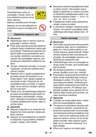 – 6 
Visokotlačnega curka ne 
usmerjajte v osebe, živali, ak-tivno 
električno opremo ali na 
samo napravo. 
Napravo zaščitite pred zmrzaljo. 
Naprave se ne sme priključiti ne-posredno 
na javno omrežje pitne 
vode. 
 Nevarnost 
 Električnega vtiča in vtičnice nikoli ne 
prijemajte z vlažnimi rokami. 
 Pred vsako uporabo preverite električni 
priključni kabel z električnim vtičem gle-de 
poškodb. Poškodovani električni pri-ključni 
kabel mora pooblaščena servi-sna 
služba / električar nemudoma za-menjati. 
Ne uporabljajte naprave s po-škodovanim 
električnim priključnim ka-blom. 
 Vsi deli v delovnem območju, ki so pod 
napetostjo, morajo biti zaščiteni pred 
vodnim curkom. 
 Električni vtiči in spojke podaljševalne-ga 
kabla morajo biti vodotesni in ne 
smejo ležati v vodi. Spojka nadalje ne 
sme ležati na tleh. Priporoča se, da 
uporabljate bobne za kable, ki zagota-vljajo, 
da se vtičnice nahajajo najmanj 
60 mm nad tlemi. 
 Pazite na to, da električnega priključne-ga 
kabla ali podaljševalnega kabla ne 
poškodujete s prevoženjem, stisnje-njem, 
vlečenjem ali podobnim. Električ-ne 
kable zaščitite pred vročino, oljem in 
ostrimi robovi. 
 Opozorilo 
 Napravo priključite le na izmenični tok. 
Napetost se mora ujemati s tipsko plo-ščico 
naprave. 
 Napravo se sme priključiti le na električ-ni 
priključek, ki ga je elektro inštalater 
izvedel v skladu z IEC 60364. 
 Neustrezni električni podaljševalni kabli 
so lahko nevarni. Na prostem upora-bljajte 
le atestirane in ustrezno označe-ne 
električne podaljševalne kable z za-dostnim 
presekom kabla: 1 - 10 m: 1,5 
mm2; 10 - 30 m: 2,5 mm2: 
 Podaljševalni kabel vedno popolnoma 
odvijte z bobna za kabel. 
 Iz varnostnih razlogov načeloma pripo-ročamo, 
da napravo uporabljate preko 
zaščitnega tokovnega stikala (max. 30 
mA). 
 Nevarnost 
 Pred vsako uporabo preverite pomemb-ne 
sestavne dele, kot so visokotlačna 
gibka cev, ročna pršilna pištola in var-nostne 
naprave, glede poškodb. Poško-dovane 
sestavne dele nemudoma za-menjajte. 
Ne uporabljajte naprave s po-škodovanimi 
sestavnimi deli. 
 Visokotlačnega curka ne usmerjajte na 
druge osebe ali sebe, da bi očistili obla-čila 
ali obutev. 
 Ne škropite predmetov, ki vsebujejo 
zdravju škodljive snovi (npr. azbest). 
 Pnevmatike vozila/ventili pnevmatik se 
lahko zaradi visokotlačnega curka po-škodujejo 
in počijo. Prvi znak za to je 
obarvanje pnevmatike. Poškodovane 
pnevmatike vozila/ventili pnevmatik so 
življenjsko nevarne. Pri čiščenju upo-števajte 
razdaljo curka najmanj 30 cm! 
 Pakirne folije hranite proč od otrok, ob-staja 
nevarnost zadušitve! 
 Opozorilo 
 S strojem ne smejo delati otroci, mlado-letne 
ali neusposobljene osebe. 
 Ta naprava ni namenjena uporabi oseb 
z omejenimi fizičnimi, senzoričnimi ali 
duševnimi sposobnostmi ali pomanjklji-vimi 
izkušnjami in/ali pomanjkljivim zna-njem, 
razen če jih nadzoruje oseba, pri-stojna 
za njihovo varnost, ali so od nje 
prejeli navodila, kako napravo upora-bljati, 
ter so razumeli nevarnosti, ki iz 
tega izhajajo. 
 Otroci se z napravo ne smejo igrati. 
Simboli na napravi 
Električni sestavni deli 
Varno ravnanje 
SL 169 
 