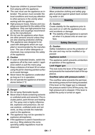 – 7 
 Supervise children to prevent them 
from playing with the appliance. 
 The user must use the appliance as in-tended. 
The person must consider the 
local conditions and must pay attention 
to other persons in the vicinity when 
working with the appliance. 
 High-pressure hoses, fixtures and cou-plings 
are important for the safety of the 
appliance. Only use high-pressure hos-es, 
fixtures and couplings recommend-ed 
by the manufacturer. 
 Do not use the appliance when there 
are other persons around unless they 
are also wearing protective clothing. 
 This appliance was designed to be 
used with detergents which are sup-plied 
or recommended by the manufac-turer. 
The use of other detergents or 
chemicals may compromise the safety 
of the appliance. 
 Caution 
 In case of extended breaks, switch the 
appliance off at the main switch / appli-ance 
switch or pull the mains plug. 
 Keep a distance of at least 30 cm when 
using the jet for cleaning painted surfac-es 
to avoid damage. 
 Never leave the appliance unattended 
as long as it is in operation. 
 Do not operate the appliance at temper-atures 
below 0 °C. 
 Danger 
 Do not spray flammable liquids. 
 Never draw in fluids containing solvents 
or undiluted acids and solvents! This in-cludes 
petrol, paint thinner and heating 
oil. The spray mist is highly inflamma-ble, 
explosive and poisonous. Do not 
use acetone, undiluted acids and sol-vents, 
as they corrode the materials 
used on the appliance. 
 The appliance may not be operated in 
explosive atmospheres. 
 If the appliance is used in hazardous ar-eas 
(e.g. filling stations) the corre-sponding 
safety regulations must be 
observed. 
Wear protective clothing and safety gog-gles 
to protect against splash back contain-ing 
water or dirt. 
 Caution 
Create stability for the appliance prior to 
any work on or with the appliance to pre-vent 
accidents or damage. 
 The stability of the appliance is warrant-ed 
when it is placed onto an even sur-face. 
 Caution 
Safety installations serve the protection of 
the user and may not be modified or by-passed. 
The appliance switch prevents unintention-al 
operation of the appliance. 
This lock locks the lever of the trigger gun 
and prevents the inadvertent start of the ap-pliance. 
The overflow valve prevents the permissi-ble 
working pressure from being exceeded. 
If the lever on the trigger gun is released 
the pressure switch turns off the pump, the 
high pressure jet is stopped. If the lever is 
pulled the pump is turned on again. 
Other risks 
Personal protective equipment 
Stability 
Safety Devices 
Appliance switch 
Lock trigger gun 
Overflow valve with pressure switch 
EN 17 
 