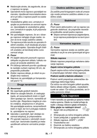 – 7 
 Nadzorujte otroke, da zagotovite, da se 
z napravo ne igrajo. 
 Uporabnik mora napravo uporabljati na-mensko. 
Upoštevati mora lokalne dano-sti 
in pri delu z napravo paziti na osebe 
v okolici. 
 Visokotlačne gibke cevi, armature in 
spojke so pomembne za varnost napra-ve. 
Uporabljajte le visokotlačne gibke 
cevi, armature in spojke, ki jih priporoča 
proizvajalec. 
 Ne uporabljajte naprave, če se v dose-gu 
naprave nahajajo druge osebe, ra-zen 
če le-te nosijo zaščitno obleko. 
 Ta naprava je bila razvita za uporabo či-stilnih 
sredstev, ki jih dostavlja ali pripo-roča 
proizvajalec. Uporaba drugih čistil-nih 
sredstev ali kemikalij lahko ovira 
varnost stroja. 
 Pozor 
 Pri daljših delovnih premorih napravo 
izklopite na glavnem stikalu / stikalu na-prave 
ali izvlecite električni vtič. 
 Pri čiščenju lakiranih površin upoštevaj-te 
razdaljo curkam najmanj 30 cm, da 
preprečite poškodbe 
 Dokler naprava deluje, je nikoli ne pu-ščajte 
brez nadzora. 
 Naprave ne uporabljajte pri temperatu-rah 
pod 0 °C. 
 Nevarnost 
 Ne razpršujte gorljivih tekočin. 
 Nikoli ne sesajte tekočin, ki vsebujejo 
topila, ali nerazredčenih kislin in topil! 
Sem spadajo npr. bencin, razredčila ali 
kurilno olje. Razpršena meglica je viso-ko 
vnetljiva, eksplozivna in strupena. 
Ne uporabljajte acetona, nerazredčenih 
kislin in topil, ker le-ti uničujejo materia-le, 
uporabljene na napravi. 
 Uporaba v področjih, kjer obstaja ne-varnost 
eksplozij, je prepovedana. 
 Pri uporabi naprave v območjih nevar-nosti 
(npr. bencinske črpalke) je treba 
upoštevati ustrezne varnostne predpi-se. 
Za zaščito pred brizganjem vode ali umaza-nije 
nosite primerno zaščitno obleko in za-ščitne 
očale. 
 Pozor 
Pred vsemi aktivnostmi z ali na napravi za-gotovite 
stabilnost, da preprečite nesreče 
ali poškodbe zaradi padca naprave. 
 Stojna varnost naprave je zagotovljena, 
ko je naprava postavljena na ravni povr-šini. 
 Pozor 
Varnostne naprave služijo za zaščito upo-rabnika 
in se jih ne sme spreminjati ali igno-rirati. 
Stikalo naprave preprečuje nehoteno delo-vanje 
naprave. 
Zapah zapira ročico ročne brizgalne pištole 
in preprečujejo nehoten vklop naprave. 
Prelivni ventil preprečuje prekoračitev do-voljenega 
delovnega tlaka. 
Če ročico na ročni brizgalni pištoli spustite, 
tlačno stikalo izklopi črpalko, visokotlačni 
curek se ustavi. Če ročico povlečete, se čr-palka 
ponovno vklopi. 
V tem navodilu za uporabo je opisana maksi-malna 
oprema. Glede na model prihaja do 
razlik v obsegu dobave (glejte embalažo). 
Slike glejte na razklopni strani! 
1 Spojni del za priključek za 
vodo 
2 Shranjevalo za ročno brizgalno pištolo 
3 Vodni priključek z vgrajenim sitom 
4 Stikalo naprave „0/OFF“ / „I/ON“ 
5 Visokotlačna cev 
6 Dozirnik za čistilno sredstvo 
7 Shranjevalo za ročno brizgalno pištolo 
Druge nevarnosti 
Osebna zaščitna oprema 
Stabilnost 
Varnostne naprave 
Stikalo naprave 
Zapah ročne brizgalne pištole 
Prelivni ventil s tlačnim stikalom 
Opis naprave 
170 SL 
 