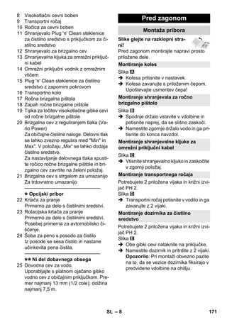 Montiranje koles 
Montiranje shranjevala za ročno 
brizgalno pištolo 
Montiranje shranjevalne kljuke za 
omrežni priključni kabel 
Montiranje transportnega ročaja 
Montiranje dozirnika za čistilno 
sredstvo 
– 8 
8 Visokotlačni cevni boben 
9 Transportni ročaj 
10 Ročica za cevni boben 
11 Shranjevalo Plug 'n' Clean steklenice 
za čistilno sredstvo s priključkom za či-stilno 
sredstvo 
12 Shranjevalo za brizgalno cev 
13 Shranjevalna kljuka za omrežni priključ-ni 
kabel 
14 Omrežni priključni vodnik z omrežnim 
vtičem 
15 Plug 'n' Clean steklenice za čistilno 
sredstvo z zapornim pokrovom 
16 Transportno kolo 
17 Ročna brizgalna pištola 
18 Zapah ročne brizgalne pištole 
19 Tipka za ločitev visokotlačne gibke cevi 
od ročne brizgalne pištole 
20 Brizgalna cev z reguliranjem tlaka (Va-rio 
Power) 
Za običajne čistilne naloge. Delovni tlak 
se lahko zvezno regulira med Min in 
Max. V položaju „Mix“ se lahko dodaja 
čistilno sredstvo. 
Za nastavljanje delovnega tlaka spusti-te 
ročico ročne brizgalne pištole in bri-zgalno 
cev zavrtite na želeni položaj. 
21 Brizgalna cev s strgalom za umazanijo 
Za trdovratno umazanijo 
———————————————– 
Opcijski pribor 
22 Krtača za pranje 
Primerno za delo s čistilnimi sredstvi. 
23 Rotacijska krtača za pranje 
Primerno za delo s čistilnimi sredstvi. 
Posebej primerna za avtomobilsko či-ščenje. 
24 Šoba za peno s posodo za čistilo 
Iz posode se sesa čistilo in nastane 
učinkovita pena čistila. 
———————————————– 
Ni del dobavnega obsega 
25 Dovodna cev za vodo. 
Uporabljajte s platnom ojačano gibko 
vodno cev z običajnim priključkom. Pre-mer 
najmanj 13 mm (1/2 cole); dolžina 
najmanj 7,5 m. 
Pred zagonom 
Montaža pribora 
Slike glejte na razklopni stra-ni! 
Pred zagonom montirajte napravi prosto 
priložene dele. 
Slika 
 Kolesa pritisnite v nastavek. 
 Kolesa zavarujte s priloženim čepom. 
Upoštevajte usmeritev čepa! 
Slika 
 Spodnje držalo vstavite v vdolbine in 
potisnite naprej, da se slišno zaskoči. 
 Namestite zgornje držalo vodo in ga pri-tisnite 
do konca navzdol. 
Slika 
 Vtisnite shranjevalno kljuko in zaskočite 
v zgornji položaj. 
Potrebujete 2 priložena vijaka in križni izvi-jač 
PH 2. 
Slika 
 Transportni ročaj potisnite v vodilo in ga 
zavarujte z 2 vijaki. 
Potrebujete 2 priložena vijaka in križni izvi-jač 
PH 2. 
Slika 
 Obe gibki cevi nataknite na priključke. 
 Namestite dozirnik in pritrdite z 2 vijaki. 
Opozorilo: Pri montaži obvezno pazite 
na to, da se vezice dozirnika fiksirajo v 
predvidene vdolbine na ohišju. 
SL 171 
 