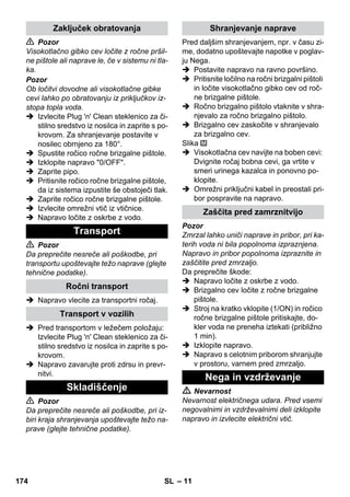 – 11 
 Pozor 
Visokotlačno gibko cev ločite z ročne pršil-ne 
pištole ali naprave le, če v sistemu ni tla-ka. 
Pozor 
Ob ločitvi dovodne ali visokotlačne gibke 
cevi lahko po obratovanju iz priključkov iz-stopa 
topla voda. 
 Izvlecite Plug 'n' Clean steklenico za či-stilno 
sredstvo iz nosilca in zaprite s po-krovom. 
Za shranjevanje postavite v 
nosilec obrnjeno za 180°. 
 Spustite ročico ročne brizgalne pištole. 
 Izklopite napravo 0/OFF. 
 Zaprite pipo. 
 Pritisnite ročico ročne brizgalne pištole, 
da iz sistema izpustite še obstoječi tlak. 
 Zaprite ročico ročne brizgalne pištole. 
 Izvlecite omrežni vtič iz vtičnice. 
 Napravo ločite z oskrbe z vodo. 
 Pozor 
Da preprečite nesreče ali poškodbe, pri 
transportu upoštevajte težo naprave (glejte 
tehnične podatke). 
 Napravo vlecite za transportni ročaj. 
 Pred transportom v ležečem položaju: 
Izvlecite Plug 'n' Clean steklenico za či-stilno 
sredstvo iz nosilca in zaprite s po-krovom. 
 Napravo zavarujte proti zdrsu in prevr-nitvi. 
 Pozor 
Da preprečite nesreče ali poškodbe, pri iz-biri 
kraja shranjevanja upoštevajte težo na-prave 
(glejte tehnične podatke). 
Pred daljšim shranjevanjem, npr. v času zi-me, 
dodatno upoštevajte napotke v poglav-ju 
Nega. 
 Postavite napravo na ravno površino. 
 Pritisnite ločilno na ročni brizgalni pištoli 
in ločite visokotlačno gibko cev od roč-ne 
brizgalne pištole. 
 Ročno brizgalno pištolo vtaknite v shra-njevalo 
za ročno brizgalno pištolo. 
 Brizgalno cev zaskočite v shranjevalo 
za brizgalno cev. 
Slika 
 Visokotlačna cev navijte na boben cevi: 
Dvignite ročaj bobna cevi, ga vrtite v 
smeri urinega kazalca in ponovno po-klopite. 
 Omrežni priključni kabel in preostali pri-bor 
pospravite na napravo. 
Pozor 
Zmrzal lahko uniči naprave in pribor, pri ka-terih 
voda ni bila popolnoma izpraznjena. 
Napravo in pribor popolnoma izpraznite in 
zaščitite pred zmrzaljo. 
Da preprečite škode: 
 Napravo ločite z oskrbe z vodo. 
 Brizgalno cev ločite z ročne brizgalne 
pištole. 
 Stroj na kratko vklopite (1/ON) in ročico 
ročne brizgalne pištole pritiskajte, do-kler 
voda ne preneha iztekati (približno 
1 min). 
 Izklopite napravo. 
 Napravo s celotnim priborom shranjujte 
v prostoru, varnem pred zmrzaljo. 
 Nevarnost 
Nevarnost električnega udara. Pred vsemi 
negovalnimi in vzdrževalnimi deli izklopite 
napravo in izvlecite električni vtič. 
Zaključek obratovanja 
Transport 
Ročni transport 
Transport v vozilih 
Skladiščenje 
Shranjevanje naprave 
Zaščita pred zamrznitvijo 
Nega in vzdrževanje 
174 SL 
 