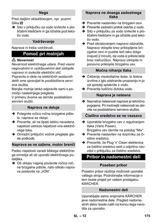 – 12 
Pred daljšim skladiščenjem, npr. pozimi: 
Slika 
 Sito v priključku za vodo izvlecite s plo-ščatimi 
kleščami in ga očistite pod teko-čo 
vodo. 
Naprave ni treba vzdrževati. 
 Nevarnost 
Nevarnost električnega udara. Pred vsemi 
negovalnimi in vzdrževalnimi deli izklopite 
napravo in izvlecite električni vtič. 
Popravila in dela na električnih sestavnih 
delih sme opravljati le pooblaščena servi-sna 
služba. 
Manjše motnje lahko odpravite sami s po-močjo 
naslednjega pregleda. 
V primeru dvoma se obrnite pooblaščeni 
servisni službi. 
 Potegnite ročico ročne brizgalne pišto-le, 
naprava se vklopi. 
 Preverite, ali na tipski tablici navedena 
napetost ustreza napetosti vira električ-nega 
toka. 
 Omrežni priključni vodnik preglejte gle-de 
poškodb. 
Padec napetosti zaradi šibkega električne-ga 
omrežja ali ob uporabi električnega po-daljška. 
 Ob vklopu najprej povlecite ročico roč-ne 
brizgalne pištole, nato stikalo napra-ve 
postavite na „I/ON“. 
 Preverite nastavitev na brizgalni cevi. 
 Preverite zadostni pretok oskrbe z vodo. 
 Sito v priključku za vodo izvlecite s plo-ščatimi 
kleščami in ga očistite pod teko-čo 
vodo. 
 Pred obratovanjem napravo odzračite. 
Napravo vklopite brez priklopljene bri-zgalne 
cevi in pustite teči tako dolgo 
(največ 2 minuti), da voda iz pištole teče 
brez mehurčkov. Napravo izklopite in 
ponovno priklopite brizgalno cev. 
 Čiščenje visokotlačne šobe: Iz šobne 
izvrtine z iglo odstranite umazanijo in jo 
od spredaj splaknite z vodo. 
 Preverite količino dotoka vode. 
 Neznatna netesnost naprave je tehnično 
pogojena. Pri močnejši netesnosti se obr-nite 
na pooblaščeno servisno službo. 
 Uporabite brizgalno cev z reguliranjem 
tlaka (Vario Power). 
Brizgalno cev obrnite na položaj Mix. 
 Preverite nastavitev na dozirniku za či-stilno 
sredstvo. 
 Preverite, če Plug 'n' Clean steklenica 
za čistilno sredstvo sedi z odprtino nav-zdol 
v priključku za čistilno sredstvo. 
Posebni pribor razširja možnosti uporabe 
vašega stroja. Podrobnejše informacije o 
tem boste prejeli pri vašem prodajalcu 
KÄRCHER. 
Uporabljajte samo originalne KÄRCHER 
jeve nadomestne dele. Pregled nadome-stnih 
delov boste našli na koncu tega navo-dila 
za uporabo. 
Nega 
Vzdrževanje 
Pomoč pri motnjah 
Naprava ne deluje 
Naprava se ne zažene, motor brenči 
Naprava ne dosega zadostnega 
tlaka 
Močna nihanja tlaka 
Naprava je netesna 
Čistilno sredstvo se ne vsesava 
Pribor in nadomestni deli 
Poseben pribor 
Nadomestni deli 
SL 175 
 