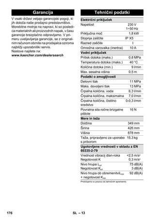 Garancija Tehnični podatki 
– 13 
V vsaki državi veljajo garancijski pogoji, ki 
jih določa naše prodajno predstavništvo. 
Morebitne motnje na napravi, ki so posledi-ca 
materialnih ali proizvodnih napak, v času 
garancije brezplačno odpravljamo. V pri-meru 
uveljavljanja garancije, se z original-nim 
računom obrnite na prodajalca oziroma 
najbližji uporabniški servis. 
Naslove najdete na: 
www.kaercher.com/dealersearch 
Električni priključek 
Napetost 230 
1~50 
V 
Hz 
Priključna moč 1,8 kW 
Stopnja zaščite IP X5 
Razred zaščite I 
Omrežna varovalka (inertna) 10 A 
Vodni priključek 
Pritisk dotoka (maks.) 0,8 MPa 
Temperatura dotoka (maks.) 40 °C 
Količina dotoka (min.) 9 l/min 
Max. sesalna višina 0,5 m 
Podatki o zmogljivosti 
Delovni tlak 11 MPa 
Maks. dovoljeni tlak 13 MPa 
Črpalna količina, voda 6,3 l/min 
Črpalna količina, maksimalna 7,0 l/min 
Črpalna količina, čistilno 
sredstvo 
0-0,3 l/min 
Povratna sila ročne brizgalne 
pištole 
16 N 
Mere in teža 
Dolžina 349 mm 
Širina 426 mm 
Višina 878 mm 
Teža, pripravljeno za uporabo 
15,3 kg 
s priborom 
Ugotovljene vrednosti v skladu z EN 
60335-2-79 
Vrednost vibracij dlan-roka 
2,5 
Negotovost K 
0,3 
m/s2 
m/s2 
Nivo hrupa LpA 
Negotovost KpA 
75 
3 
dB(A) 
dB(A) 
Nivo hrupa ob obremenitviLWA 
+ negotovost KWA 
92 dB(A) 
Pridržujemo si pravico do tehničnih sprememb. 
176 SL 
 