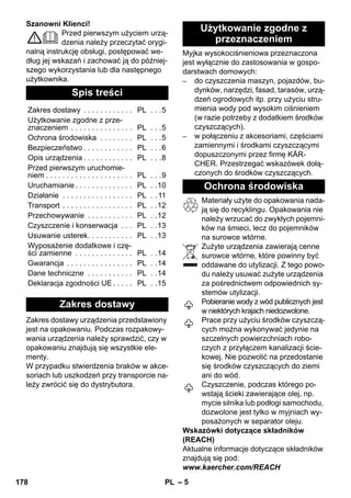 – 5 
Szanowni Klienci! 
Przed pierwszym użyciem urzą-dzenia 
należy przeczytać orygi-nalną 
instrukcję obsługi, postępować we-dług 
jej wskazań i zachować ją do później-szego 
wykorzystania lub dla następnego 
użytkownika. 
Zakres dostawy urządzenia przedstawiony 
jest na opakowaniu. Podczas rozpakowy-wania 
urządzenia należy sprawdzić, czy w 
opakowaniu znajdują się wszystkie ele-menty. 
W przypadku stwierdzenia braków w akce-soriach 
lub uszkodzeń przy transporcie na-leży 
zwrócić się do dystrybutora. 
Myjka wysokociśnieniowa przeznaczona 
jest wyłącznie do zastosowania w gospo-darstwach 
domowych: 
– do czyszczenia maszyn, pojazdów, bu-dynków, 
narzędzi, fasad, tarasów, urzą-dzeń 
ogrodowych itp. przy użyciu stru-mienia 
wody pod wysokim ciśnieniem 
(w razie potrzeby z dodatkiem środków 
czyszczących). 
– w połączeniu z akcesoriami, częściami 
zamiennymi i środkami czyszczącymi 
dopuszczonymi przez firmę KÄR-CHER. 
Przestrzegać wskazówek dołą-czonych 
do środków czyszczących. 
Materiały użyte do opakowania nada-ją 
się do recyklingu. Opakowania nie 
należy wrzucać do zwykłych pojemni-ków 
na śmieci, lecz do pojemników 
na surowce wtórne. 
Zużyte urządzenia zawierają cenne 
surowce wtórne, które powinny być 
oddawane do utylizacji. Z tego powo-du 
należy usuwać zużyte urządzenia 
za pośrednictwem odpowiednich sy-stemów 
utylizacji. 
Pobieranie wody z wód publicznych jest 
w niektórych krajach niedozwolone. 
Prace przy użyciu środków czyszczą-cych 
można wykonywać jedynie na 
szczelnych powierzchniach robo-czych 
z przyłączem kanalizacji ście-kowej. 
Nie pozwolić na przedostanie 
się środków czyszczących do ziemi 
ani do wód. 
Czyszczenie, podczas którego po-wstają 
ścieki zawierające olej, np. 
mycie silnika lub podłogi samochodu, 
dozwolone jest tylko w myjniach wy-posażonych 
w separator oleju. 
Wskazówki dotyczące składników 
(REACH) 
Aktualne informacje dotyczące składników 
znajdują się pod: 
www.kaercher.com/REACH 
Spis treści 
Zakres dostawy . . . . . . . . . . . . PL . . .5 
Użytkowanie zgodne z prze-znaczeniem 
. . . . . . . . . . . . . . . PL . . .5 
Ochrona środowiska . . . . . . . . PL . . .5 
Bezpieczeństwo . . . . . . . . . . . . PL . . .6 
Opis urządzenia . . . . . . . . . . . . PL . . .8 
Przed pierwszym uruchomie-niem 
. . . . . . . . . . . . . . . . . . . . . PL . . .9 
Uruchamianie . . . . . . . . . . . . . . PL . .10 
Działanie . . . . . . . . . . . . . . . . . PL . . 11 
Transport . . . . . . . . . . . . . . . . . PL . .12 
Przechowywanie . . . . . . . . . . . PL . .12 
Czyszczenie i konserwacja . . . PL . .13 
Usuwanie usterek. . . . . . . . . . . PL . .13 
Wyposażenie dodatkowe i czę-ści 
zamienne . . . . . . . . . . . . . . PL . .14 
Gwarancja . . . . . . . . . . . . . . . . PL . .14 
Dane techniczne . . . . . . . . . . . PL . .14 
Deklaracja zgodności UE . . . . . PL . .15 
Zakres dostawy 
Użytkowanie zgodne z 
przeznaczeniem 
Ochrona środowiska 
178 PL 
 