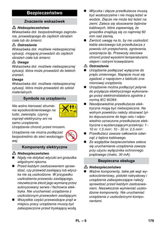 – 6 
 Niebezpieczeństwo 
Wskazówka dot. bezpośredniego zagroże-nia, 
prowadzącego do ciężkich obrażeń 
ciała lub do śmierci. 
 Ostrzeżenie 
Wskazówka dot. możliwie niebezpiecznej 
sytuacji, mogącej prowadzić do ciężkich 
obrażeń ciała lub śmierci. 
 Uwaga 
Wskazówka dot. możliwie niebezpiecznej 
sytuacji, która może prowadzić do lekkich 
zranień. 
Uwaga 
Wskazówka dot. możliwie niebezpiecznej 
sytuacji, która może prowadzić do szkód 
materialnych. 
Nie wolno kierować strumie-nia 
wysokociśnieniowego na 
ludzi, zwierzęta, czynny 
osprzęt elektryczny ani na 
samo urządzenie. 
Urządzenie chronić przed mrozem. 
Urządzenia nie można podłączać 
bezpośrednio do sieci wodociągo-wej. 
 Niebezpieczeństwo 
 Nigdy nie dotykać wtyczki ani gniazdka 
wilgotnymi rękoma. 
 Przed każdym zastosowaniem spraw-dzać, 
czy przewód zasilający lub wtycz-ka 
nie są uszkodzone. W przypadku 
uszkodzenia przewodu zasilającego, 
niezwłocznie zlecić jego wymianę przez 
autoryzowany serwis / fachowca elek-tryka. 
Nie uruchamiać urządzenia z 
uszkodzonym przewodem zasilającym. 
 Wszystkie części przewodzące prąd w 
miejscu pracy urządzenia muszą być 
zabezpieczone przed tryskającą wodą. 
 Wtyczka i złącze przedłużacza muszą 
być wodoszczelne i nie mogą leżeć w 
wodzie. Złącze nie może też leżeć na 
ziemi. Zaleca się stosowanie bębnów 
kablowych, które zapewniają, że 
gniazdka znajdują się co najmniej 60 
mm nad ziemią. 
 Zwrócić uwagę na to, by nie uszkodzić 
kabla sieciowego lub przedłużacza z 
powodu ich przejechania, zgniecenia, 
szarpnięcia itp. Przewody sieciowe 
chronić przed wysokimi temperaturami, 
olejem i ostrymi krawędziami. 
 Ostrzeżenie 
 Urządzenie podłączać wyłącznie do 
prądu zmiennego. Napięcie musi się 
zgadzać z napięciem z tabliczki zna-mionowej 
urządzenia. 
 Urządzenie można podłączyć jedynie 
do przyłącza elektrycznego wykonane-go 
przez elektroinstalatora zgodnie z 
normą IEC 60364. 
 Nieodpowiednie przedłużacze elek-tryczne 
mogą być niebezpieczne. Na 
wolnym powietrzu należy stosować tyl-ko 
dopuszczone do tego celu i odpo-wiednio 
oznaczone przedłużacze elek-tryczne 
o wystarczającym przekroju: 1 - 
10 m: 1,5 mm2; 10 - 30 m: 2,5 mm2: 
 Przedłużacz zawsze całkowicie odwi-nąć 
z bębna kablowego. 
 Ze względów bezpieczeństwa zaleca 
się uruchamianie urządzenia zawsze 
przy użyciu wyłącznika ochronnego 
prądowego (maks. 30 mA). 
 Niebezpieczeństwo 
 Ważne komponenty, takie jak wąż wy-sokociśnieniowy, 
pistolet natryskowy i 
urządzenia zabezpieczające należy 
sprawdzać przed każdym zastosowa-niem. 
Niezwłocznie wymieniać uszko-dzone 
komponenty. Nie uruchamiać 
urządzenia z uszkodzonymi kompo-nentami. 
Bezpieczeństwo 
Znaczenie wskazówek 
Symbole na urządzeniu 
Komponenty elektryczne 
Bezpieczna obsługa 
PL 179 
 