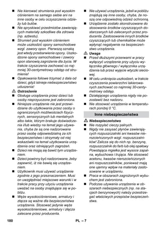 – 7 
 Nie kierować strumienia pod wysokim 
ciśnieniem na samego siebie ani na 
inne osoby w celu oczyszczenia odzie-ży 
lub butów. 
 Nie spryskiwać przedmiotów zawierają-cych 
materiały szkodliwe dla zdrowia 
(np. azbestu). 
 Strumień pod wysokim ciśnieniem 
może uszkodzić opony samochodowe 
wzgl. zawory opon. Pierwszą oznaką 
jest wtedy przebarwienie opony. Uszko-dzone 
opony samochodowe i zawory 
opon stanowią zagrożenie dla życia. W 
trakcie czyszczenia zachować co naj-mniej 
30-centymetrowy odstęp od stru-mienia! 
 Opakowania foliowe trzymać z dala od 
dzieci, gdyż istnieje niebezpieczeństwo 
uduszenia! 
 Ostrzeżenie 
 Obsługa urządzenia przez dzieci lub 
osoby nieprzyuczone jest zabroniona. 
 Niniejsze urządzenie nie jest przewi-dziane 
do użytkowania przez osoby o 
ograniczonych możliwościach fizycz-nych, 
sensorycznych lub mentalnych 
albo takie, którym brakuje doświadcze-nia 
i/lub wiedzy na temat jego używa-nia, 
chyba że są one nadzorowane 
przez osobę odpowiedzialną za ich 
bezpieczeństwo i otrzymały od niej 
wskazówki na temat użytkowania urzą-dzenia 
oraz istniejących zagrożeń. 
 Dzieci nie mogą się bawić tym urządze-niem. 
 Dzieci powinny być nadzorowane, żeby 
zapewnić, iż nie bawią się urządze-niem. 
 Użytkownik musi używać urządzenie 
zgodnie z jego przeznaczeniem. Musi 
on uwzględniać miejscowe warunki i w 
trakcie pracy przy użyciu urządzenia 
uważać na osoby znajdujące się w po-bliżu. 
 Węże wysokociśnieniowe, armatury i 
złącza są ważne dla bezpieczeństwa 
urządzenia. Stosować jedynie węże 
wysokociśnieniowe, armatury i złącza 
zalecane przez producenta. 
 Nie używać urządzenia, jeżeli w pobliżu 
znajdują się inne osoby, chyba, że no-szą 
one odpowiednią odzież ochronną. 
 Urządzenie zostało skonstruowane do 
stosowania środków czyszczących do-starczanych 
lub zalecanych przez pro-ducenta. 
Zastosowanie innych środków 
czyszczących lub chemikaliów może 
wpłynąć negatywnie na bezpieczeń-stwo 
urządzenia. 
 Uwaga 
 Przed dłuższymi przerwami w pracy 
wyłączyć urządzenie przy użyciu wy-łącznika 
głównego / wyłącznika urzą-dzenia 
lub przez wyjęcie wtyczki siecio-wej. 
 W celu uniknięcia uszkodzeń, w trakcie 
czyszczenia powierzchni lakierowa-nych 
zachować co najmniej 30-centy-metrowy 
odstęp. 
 Działającego urządzenia nigdy nie po-zostawić 
bez nadzoru. 
 Nie stosować urządzenia w temperatu-rach 
poniżej 0 °C. 
Inne niebezpieczeństwa 
 Niebezpieczeństwo 
 Nie rozpylać cieczy palnych. 
 Nigdy nie zasysać płynów zawierają-cych 
rozpuszczalniki ani kwasów nie-rozcieńczonych 
wzgl. rozpuszczalni-ków! 
Zalicza się do nich np. benzynę, 
rozpuszczalnik do farb lub olej opałowy 
Powstająca mgiełka jest wysoce zapal-na, 
wybuchowa i trująca. Nie stosować 
acetonu, kwasów nierozcieńczonych 
ani rozpuszczalników, ponieważ mają 
one ujemny wpływ na materiały zasto-sowane 
w urządzeniu. 
 Praca w obszarach zagrożonych wybu-chem 
jest zabroniona. 
 Podczas używania urządzenia w ob-szarach 
niebezpiecznych (np. na sta-cjach 
benzynowych) należy przestrze-gać 
właściwych przepisów bezpieczeń-stwa. 
180 PL 
 