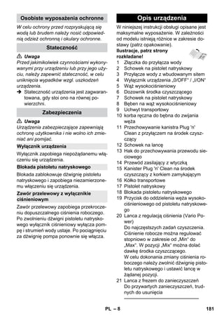 – 8 
W celu ochrony przed rozpryskującą się 
wodą lub brudem należy nosić odpowied-nią 
odzież ochronną i okulary ochronne. 
 Uwaga 
Przed jakimikolwiek czynnościami wykony-wanymi 
przy urządzeniu lub przy jego uży-ciu, 
należy zapewnić stateczność, w celu 
uniknięcia wypadków wzgl. uszkodzeń 
urządzenia. 
 Stateczność urządzenia jest zagwaran-towana, 
gdy stoi ono na równej po-wierzchni. 
 Uwaga 
Urządzenia zabezpieczające zapewniają 
ochronę użytkownika i nie wolno ich zmie-niać 
ani pomijać. 
Wyłącznik zapobiega niepożądanemu włą-czeniu 
się urządzenia. 
Blokada zablokowuje dźwignię pistoletu 
natryskowego i zapobiega niezamierzone-mu 
włączeniu się urządzenia. 
Zawór przelewowy zapobiega przekrocze-niu 
dopuszczalnego ciśnienia roboczego. 
Po zwolnieniu dźwigni pistoletu natrysko-wego 
wyłącznik ciśnieniowy wyłącza pom-pę 
i strumień wody ustaje. Po pociągnięciu 
za dźwignię pompa ponownie się włącza. 
W niniejszej instrukcji obsługi opisane jest 
maksymalne wyposażenie. W zależności 
od modelu istnieją różnice w zakresie do-stawy 
(patrz opakowanie). 
Ilustracje, patrz strony 
rozkładane! 
1 Złączka do przyłącza wody 
2 Schowek na pistolet natryskowy 
3 Przyłącze wody z wbudowanym sitem 
4 Wyłącznik urządzenia „0/OFF“ / „I/ON“ 
5 Wąż wysokociśnieniowy 
6 Dozownik środka czyszczącego 
7 Schowek na pistolet natryskowy 
8 Bęben na wąż wysokociśnieniowy 
9 Uchwyt transportowy 
10 korba ręczna do bębna do zwijania 
węża 
11 Przechowywanie kanistra Plug 'n' 
Clean z przyłączem na środek czysz-czący 
12 Schowek na lancę 
13 Hak do przechowywania przewodu sie-ciowego 
14 Przewód zasilający z wtyczką 
15 Kanister Plug 'n' Clean na środek 
czyszczący z korkiem zamykającym 
16 Kółko transportowe 
17 Pistolet natryskowy 
18 Blokada pistoletu natryskowego 
19 Przycisk do oddzielenia węża wysoko-ciśnieniowego 
od pistoletu natryskowe-go 
20 Lanca z regulacją ciśnienia (Vario Po-wer) 
Do najczęstszych zadań czyszczenia. 
Ciśnienie robocze można regulować 
stopniowo w zakresie od „Min“ do 
„Max“. W pozycji „Mix“ można dolać 
dawkę środka czyszczącego. 
W celu dokonania zmiany ciśnienia ro-boczego 
należy zwolnić dźwignię pisto-letu 
natryskowego i ustawić lancę w 
żądanej pozycji. 
21 Lanca z frezem do zanieczyszczeń 
Do przywartych zanieczyszczeń, trud-nych 
do usunięcia 
———————————————– 
Osobiste wyposażenia ochronne 
Stateczność 
Zabezpieczenia 
Wyłącznik urządzenia 
Blokada pistoletu natryskowego 
Zawór przelewowy z wyłącznikie 
ciśnieniowym 
Opis urządzenia 
PL 181 
 