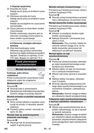 – 9 
Osprzęt opcjonalny 
22 Szczotka do mycia 
Nadaje się do pracy ze środkami czysz-czącymi. 
23 Obrotowa szczotka do mycia 
Nadaje się do pracy ze środkami czysz-czącymi. 
Nadaje się szczególnie do czyszczenia 
samochodów. 
24 Dysza pianowa ze zbiornikiem środka 
czyszczącego 
Środek czyszczący zasysany jest ze 
zbiornika i powstają mocna piana na 
bazie środka czyszczącego. 
———————————————– 
Elementy nieobjęte zakresem 
dostawy 
25 Wąż doprowadzający wodę 
Stosować wąż gumowy wzmocniony 
tkaniną (nie objęty dostawą) ze zwykłym 
złączem. Średnica co najmniej 13 mm 
(1/2 cala); długość co najmniej 7,5 m. 
Ilustracje, patrz strony 
rozkładane! 
Przed uruchomieniem zamontować luźno 
dołączone części do urządzenia. 
Rysunek 
 Wcisnąć koła w zamocowanie. 
 Zabezpieczyć koła dołączoną zatyczką. 
Zwrócić uwagę na pozycję zatyczki! 
Rysunek 
 Dolny uchwyt założyć w wycięcia i prze-sunąć 
do przodu; w słyszalny sposób 
zaskoczy. 
 Przyłożyć górny uchwyt i docisnąć do 
oporu do dołu. 
Rysunek 
 Docisnąć hak do przechowywania i 
wzębić w górnej pozycji. 
Potrzebne są 2 dostarczone śruby i wkręt z 
rowkiem krzyżowym PH2. 
Rysunek 
 Wsunąć uchwyt transportowy w prowad-nicę 
z zabezpieczyć za pomocą 2 śrub. 
Potrzebne są 2 dostarczone śruby i wkręt z 
rowkiem krzyżowym PH2. 
Rysunek 
 Założyć na przyłącza obydwa węże 
środka czyszczącego. 
 Nałożyć dozownik i zamocować przy 
użyciu 2 śrub. 
Wskazówka: Przy montażu należy ko-niecznie 
zwrócić uwagę na to, by na-kładki 
dozownika zamocować we 
właściwych szczelinach obudowy. 
Rysunek 
 Przesunąć wolną końcówkę nawinięte-go 
węża wysokociśnieniowego przez 
wycięcia przy dozowniku. 
 Założyć bęben na wąż na zamocowa-nia 
w uchwycie transportowym. 
 Włożyć osie korby ręcznej w prowadni-ce. 
 Nałożyć płytkę mocującą i zabezpie-czyć 
2 śrubami. 
 Wcisnąć złączkę przyłączeniową krót-kiego 
węża wysokociśnieniowego w za-mocowanie 
mosiężne i zabezpieczyć 
klamrą. 
Wskazówka: Zwrócić uwagę na właści-we 
ustawienie złączki przyłączeniowej. 
Rysunek 
 Włożyć wąż wysokociśnieniowy do pi-stoletu 
natryskowego, aż się w słyszal-ny 
sposób zatrzaśnie. 
Wskazówka: Zwrócić uwagę na właści-we 
ustawienie złączki przyłączeniowej. 
Sprawdzić bezpieczeństwo połączenia 
przez pociągnięcie węża wysokociśnie-niowego. 
Przed pierwszym 
uruchomieniem 
Montaż akcesoriów 
Montowanie kół 
Montaż schowka na pistolet natryskowy 
Montaż haka do przechowywania 
przewodu sieciowego 
Montaż uchwytu transportowego 
Montaż dozownika środka czyszczącego 
Montaż bębna na wąż 
wysokociśnieniowy 
Połączenie węża wysokociśnieniowego 
z ręcznym pistoletem natryskowym 
182 PL 
 