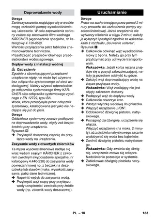 – 10 
Uwaga 
Zanieczyszczenia znajdujące się w wodzie 
mogą uszkodzić pompę wysokociśnienio-wą 
i akcesoria. W celu zapewnienia ochro-ny 
zaleca się stosowanie filtra wodnego 
KÄRCHER (wyposażenie specjalne, nr ka-talogowy 
4.730-059). 
Wartości przyłączenia patrz tabliczka zna-mionowa/ 
dane techniczne. 
Przestrzegać przepisów lokalnego przed-siębiorstwa 
wodociągowego. 
 Ostrzeżenie 
Zgodnie z obowiązującymi przepisami 
urządzenie nigdy nie może być używane 
bez odłącznika systemowego od sieci wo-dociągowej. 
Należy używać odpowiednie-go 
odłącznika systemowego firmy KÄR-CHER 
albo odłącznika systemowego zgod-nego 
z EN 12729, typu BA. 
Woda, która przepłynęła przez odłącznik 
systemowy, katalogowana jest jako nie na-dająca 
się już do picia. 
Uwaga 
Oddzielacz systemowy zawsze podłączać 
na doprowadzeniu wody, nigdy zaś bezpo-średnio 
przy urządzeniu. 
Rysunek 
 Przykręcić dołączoną złączkę do przy-łącza 
wody na urządzeniu. 
Ta myjka wysokociśnieniowa nadaje się 
wraz wężem ssącym KÄRCHER z zawo-rem 
zwrotnym (wyposażenie specjalne, nr 
katalogowy 4.440-238) do zasysania wody 
powierzchniowej np. z beczek na desz-czówkę 
lub stawów (maks. wysokość zasy-sania, 
patrz dane techniczne). 
 Napełnić wężyk do zasysania wodą. 
 Przykręcić wąż ssący przy przyłączu 
wody urządzenia i zawiesić przy źródle 
wody (np. zbiornik wody deszczowej). 
Uwaga 
Praca na sucho trwająca przez ponad 2 mi-nuty 
prowadzi do uszkodzenia pompy wy-sokociśnieniowej. 
Jeżeli urządzenie nie 
wytworzy ciśnienia w ciągu 2 minut, należy 
je wyłączyć i postąpić zgodnie ze wskazów-kami 
z rozdziału „Usuwanie usterek“. 
Rysunek 
 Całkowicie odwinąć wąż wysokociśnie-niowy 
z bębna. Należy go przy tym 
przytrzymać przy uchwycie transporto-wym. 
Wskazówka: Jeżeli korba ręczna znaj-duje 
się w pozycji zabezpieczającej, na-leży 
ją przedtem odchylić ku górze. 
 Założyć wąż doprowadzający wodę na 
złącze przyłącza wody. 
Wskazówka: Wąż zasilający nie jest 
objęty zakresem dostawy. 
 Podłączyć wąż do dopływu wody. 
 Całkowicie otworzyć kran. 
 Włożyć wtyczkę sieciową do gniazdka. 
 Włączyć urządzenie „I/ON”. 
 Odblokować dźwignię pistoletu natry-skowego. 
 Pociągnąć za dźwignię, urządzenie się 
włącza. 
Włączyć urządzenie (na maks. 2 minu-ty), 
aż z pistoletu natryskowego zacznie 
wydobywać się woda bez bąbelków. 
 Zwolnić dźwignię pistoletu natryskowe-go. 
Wskazówka: Gdy zwalnia się dźwig-nię, 
urządzenie znowu się odłącza. 
Nadciśnienie pozostaje w systemie. 
 Zablokować dźwignię pistoletu natry-skowego. 
Doprowadzenie wody 
Dopływ wody z instalacji wodnej 
Zasysanie wody z otwartych zbiorników 
Uruchamianie 
PL 183 
 