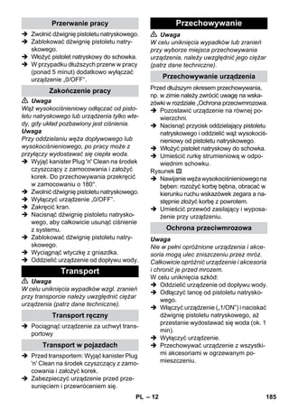 – 12 
 Zwolnić dźwignię pistoletu natryskowego. 
 Zablokować dźwignię pistoletu natry-skowego. 
 Włożyć pistolet natryskowy do schowka. 
 W przypadku dłuższych przerw w pracy 
(ponad 5 minut) dodatkowo wyłączać 
urządzenie „0/OFF“. 
 Uwaga 
Wąż wysokociśnieniowy odłączać od pisto-letu 
natryskowego lub urządzenia tylko wte-dy, 
gdy układ pozbawiony jest ciśnienia. 
Uwaga 
Przy oddzielaniu węża dopływowego lub 
wysokociśnieniowego, po pracy może z 
przyłączy wydostawać się ciepła woda. 
 Wyjąć kanister Plug 'n' Clean na środek 
czyszczący z zamocowania i założyć 
korek. Do przechowywania przekręcić 
w zamocowaniu o 180°. 
 Zwolnić dźwignię pistoletu natryskowego. 
 Wyłączyć urządzenie „0/OFF”. 
 Zakręcić kran. 
 Nacisnąć dźwignię pistoletu natrysko-wego, 
aby całkowicie usunąć ciśnienie 
z systemu. 
 Zablokować dźwignię pistoletu natry-skowego. 
 Wyciągnąć wtyczkę z gniazdka. 
 Oddzielić urządzenie od dopływu wody. 
 Uwaga 
W celu uniknięcia wypadków wzgl. zranień 
przy transporcie należy uwzględnić ciężar 
urządzenia (patrz dane techniczne). 
 Pociągnąć urządzenie za uchwyt trans-portowy 
 Przed transportem: Wyjąć kanister Plug 
'n' Clean na środek czyszczący z zamo-cowania 
i założyć korek. 
 Zabezpieczyć urządzenie przed prze-sunięciem 
i przewróceniem się. 
 Uwaga 
W celu uniknięcia wypadków lub zranień 
przy wyborze miejsca przechowywania 
urządzenia, należy uwzględnić jego ciężar 
(patrz dane techniczne). 
Przed dłuższym okresem przechowywania, 
np. w zimie należy zwrócić uwagę na wska-zówki 
w rozdziale „Ochrona przeciwmrozowa. 
 Pozostawić urządzenie na równej po-wierzchni. 
 Nacisnąć przycisk oddzielający pistoletu 
natryskowego i oddzielić wąż wysokociś-nieniowy 
od pistoletu natryskowego. 
 Włożyć pistolet natryskowy do schowka. 
 Umieścić rurkę strumieniową w odpo-wiednim 
schowku. 
Rysunek 
 Nawijanie węża wysokociśnieniowego na 
bęben: rozożyć korbę bębna, obracać w 
kierunku ruchu wskazówek zegara a na-stępnie 
złożyć korbę z powrotem. 
 Umieścić przewód zasilający i wyposa-żenie 
przy urządzeniu. 
Uwaga 
Nie w pełni opróżnione urządzenia i akce-soria 
mogą ulec zniszczeniu przez mróz. 
Całkowicie opróżnić urządzenie i akcesoria 
i chronić je przed mrozem. 
W celu uniknięcia szkód: 
 Oddzielić urządzenie od dopływu wody. 
 Odłączyć lancę od pistoletu natrysko-wego. 
 Włączyć urządzenie („1/ON”) i naciskać 
dźwignię pistoletu natryskowego, aż 
przestanie wydostawać się woda (ok. 1 
min). 
 Wyłączyć urządzenie. 
 Przechowywać urządzenie z wszystki-mi 
akcesoriami w ogrzewanym po-mieszczeniu. 
Przerwanie pracy 
Zakończenie pracy 
Transport 
Transport ręczny 
Transport w pojazdach 
Przechowywanie 
Przechowywanie urządzenia 
Ochrona przeciwmrozowa 
PL 185 
 