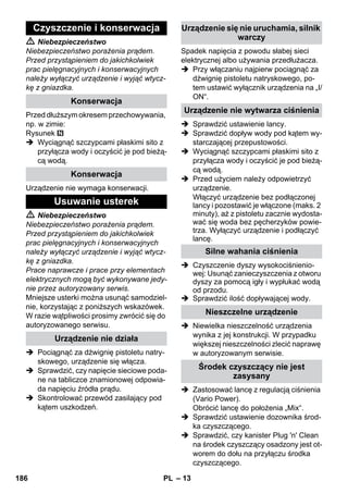– 13 
 Niebezpieczeństwo 
Niebezpieczeństwo porażenia prądem. 
Przed przystąpieniem do jakichkolwiek 
prac pielęgnacyjnych i konserwacyjnych 
należy wyłączyć urządzenie i wyjąć wtycz-kę 
z gniazdka. 
Przed dłuższym okresem przechowywania, 
np. w zimie: 
Rysunek 
 Wyciągnąć szczypcami płaskimi sito z 
przyłącza wody i oczyścić je pod bieżą-cą 
wodą. 
Urządzenie nie wymaga konserwacji. 
 Niebezpieczeństwo 
Niebezpieczeństwo porażenia prądem. 
Przed przystąpieniem do jakichkolwiek 
prac pielęgnacyjnych i konserwacyjnych 
należy wyłączyć urządzenie i wyjąć wtycz-kę 
z gniazdka. 
Prace naprawcze i prace przy elementach 
elektrycznych mogą być wykonywane jedy-nie 
przez autoryzowany serwis. 
Mniejsze usterki można usunąć samodziel-nie, 
korzystając z poniższych wskazówek. 
W razie wątpliwości prosimy zwrócić się do 
autoryzowanego serwisu. 
 Pociągnąć za dźwignię pistoletu natry-skowego, 
urządzenie się włącza. 
 Sprawdzić, czy napięcie sieciowe poda-ne 
na tabliczce znamionowej odpowia-da 
napięciu źródła prądu. 
 Skontrolować przewód zasilający pod 
kątem uszkodzeń. 
Spadek napięcia z powodu słabej sieci 
elektrycznej albo używania przedłużacza. 
 Przy włączaniu najpierw pociągnąć za 
dźwignię pistoletu natryskowego, po-tem 
ustawić wyłącznik urządzenia na „I/ 
ON“. 
 Sprawdzić ustawienie lancy. 
 Sprawdzić dopływ wody pod kątem wy-starczającej 
przepustowości. 
 Wyciągnąć szczypcami płaskimi sito z 
przyłącza wody i oczyścić je pod bieżą-cą 
wodą. 
 Przed użyciem należy odpowietrzyć 
urządzenie. 
Włączyć urządzenie bez podłączonej 
lancy i pozostawić je włączone (maks. 2 
minuty), aż z pistoletu zacznie wydosta-wać 
się woda bez pęcherzyków powie-trza. 
Wyłączyć urządzenie i podłączyć 
lancę. 
 Czyszczenie dyszy wysokociśnienio-wej: 
Usunąć zanieczyszczenia z otworu 
dyszy za pomocą igły i wypłukać wodą 
od przodu. 
 Sprawdzić ilość dopływającej wody. 
 Niewielka nieszczelność urządzenia 
wynika z jej konstrukcji. W przypadku 
większej nieszczelności zlecić naprawę 
w autoryzowanym serwisie. 
 Zastosować lancę z regulacją ciśnienia 
(Vario Power). 
Obrócić lancę do położenia „Mix“. 
 Sprawdzić ustawienie dozownika środ-ka 
czyszczącego. 
 Sprawdzić, czy kanister Plug 'n' Clean 
na środek czyszczący osadzony jest ot-worem 
do dołu na przyłączu środka 
czyszczącego. 
Czyszczenie i konserwacja 
Konserwacja 
Konserwacja 
Usuwanie usterek 
Urządzenie nie działa 
Urządzenie się nie uruchamia, silnik 
warczy 
Urządzenie nie wytwarza ciśnienia 
Silne wahania ciśnienia 
Nieszczelne urządzenie 
Środek czyszczący nie jest 
zasysany 
186 PL 
 