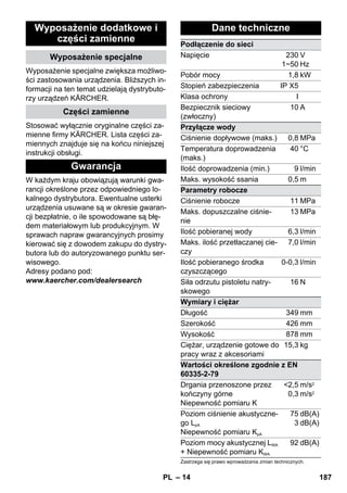 – 14 
Wyposażenie dodatkowe i 
części zamienne 
Wyposażenie specjalne 
Wyposażenie specjalne zwiększa możliwo-ści 
zastosowania urządzenia. Bliższych in-formacji 
na ten temat udzielają dystrybuto-rzy 
urządzeń KÄRCHER. 
Części zamienne 
Stosować wyłącznie oryginalne części za-mienne 
firmy KÄRCHER. Lista części za-miennych 
znajduje się na końcu niniejszej 
instrukcji obsługi. 
Gwarancja 
W każdym kraju obowiązują warunki gwa-rancji 
określone przez odpowiedniego lo-kalnego 
dystrybutora. Ewentualne usterki 
urządzenia usuwane są w okresie gwaran-cji 
bezpłatnie, o ile spowodowane są błę-dem 
materiałowym lub produkcyjnym. W 
sprawach napraw gwarancyjnych prosimy 
kierować się z dowodem zakupu do dystry-butora 
lub do autoryzowanego punktu ser-wisowego. 
Adresy podano pod: 
www.kaercher.com/dealersearch 
Dane techniczne 
Podłączenie do sieci 
Napięcie 230 
1~50 
V 
Hz 
Pobór mocy 1,8 kW 
Stopień zabezpieczenia IP X5 
Klasa ochrony I 
Bezpiecznik sieciowy 
10 A 
(zwłoczny) 
Przyłącze wody 
Ciśnienie dopływowe (maks.) 0,8 MPa 
Temperatura doprowadzenia 
40 °C 
(maks.) 
Ilość doprowadzenia (min.) 9 l/min 
Maks. wysokość ssania 0,5 m 
Parametry robocze 
Ciśnienie robocze 11 MPa 
Maks. dopuszczalne ciśnie-nie 
13 MPa 
Ilość pobieranej wody 6,3 l/min 
Maks. ilość przetłaczanej cie-czy 
7,0 l/min 
Ilość pobieranego środka 
czyszczącego 
0-0,3 l/min 
Siła odrzutu pistoletu natry-skowego 
16 N 
Wymiary i ciężar 
Długość 349 mm 
Szerokość 426 mm 
Wysokość 878 mm 
Ciężar, urządzenie gotowe do 
15,3 kg 
pracy wraz z akcesoriami 
Wartości określone zgodnie z EN 
60335-2-79 
Drgania przenoszone przez 
kończyny górne 
Niepewność pomiaru K 
2,5 
0,3 
m/s2 
m/s2 
Poziom ciśnienie akustyczne-go 
LpA 
Niepewność pomiaru KpA 
75 
3 
dB(A) 
dB(A) 
Poziom mocy akustycznej LWA 
+ Niepewność pomiaru KWA 
92 dB(A) 
Zastrzega się prawo wprowadzania zmian technicznych. 
PL 187 
 