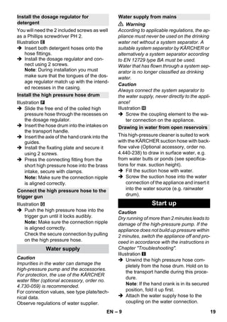 – 9 
You will need the 2 included screws as well 
as a Phillips screwdriver PH 2. 
Illustration 
 Insert both detergent hoses onto the 
hose fittings. 
 Install the dosage regulator and con-nect 
using 2 screws. 
Note: During installation you must 
make sure that the tongues of the dos-age 
regulator match up with the intend-ed 
recesses in the casing. 
Illustration 
 Slide the free end of the coiled high 
pressure hose through the recesses on 
the dosage regulator. 
 Insert the hose drum into the intakes on 
the transport handle. 
 Insert the axle of the hand crank into the 
guides. 
 Install the fixating plate and secure it 
using 2 screws. 
 Press the connecting fitting from the 
short high pressure hose into the brass 
intake, secure with clamps. 
Note: Make sure the connection nipple 
is aligned correctly. 
Illustration 
 Push the high pressure hose into the 
trigger gun until it locks audibly. 
Note: Make sure the connection nipple 
is aligned correctly. 
Check the secure connection by pulling 
on the high pressure hose. 
Caution 
Impurities in the water can damage the 
high-pressure pump and the accessories. 
For protection, the use of the KÄRCHER 
water filter (optional accessory, order no. 
4.730-059) is recommended. 
For connection values, see type plate/tech-nical 
data. 
Observe regulations of water supplier. 
 Warning 
According to applicable regulations, the ap-pliance 
must never be used on the drinking 
water net without a system separator. A 
suitable system separator by KÄRCHER or 
alternatively a system separator according 
to EN 12729 type BA must be used. 
Water that has flown through a system sep-arator 
is no longer classified as drinking 
water. 
Caution 
Always connect the system separator to 
the water supply, never directly to the appli-ance! 
Illustration 
 Screw the coupling element to the wa-ter 
connection on the appliance. 
This high-pressure cleaner is suited to work 
with the KÄRCHER suction hose with back-flow 
valve (Optional accessory, order no. 
4.440-238) to draw in surface water, e.g. 
from water butts or ponds (see specifica-tions 
for max. suction height). 
 Fill the suction hose with water. 
 Screw the suction hose into the water 
connection of the appliance and insert it 
into the water source (e.g. rainwater 
drum). 
Caution 
Dry running of more than 2 minutes leads to 
damage of the high-pressure pump. If the 
appliance does not build up pressure within 
2 minutes, switch the appliance off and pro-ceed 
in accordance with the instructions in 
Chapter Troubleshooting. 
Illustration 
 Unwind the high pressure hose com-pletely 
from the hose drum. Hold on to 
the transport handle during this proce-dure. 
Note: If the hand crank is in its secured 
position, fold it up first. 
 Attach the water supply hose to the 
coupling on the water connection. 
Install the dosage regulator for 
detergent 
Install the high pressure hose drum 
Connect the high pressure hose to the 
trigger gun 
Water supply 
Water supply from mains 
Drawing in water from open reservoirs 
Start up 
EN 19 
 