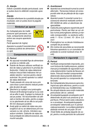 – 6 
 Atenţie 
Indică o posibilă situaţie periculoasă, care 
ar putea duce la vătămări corporale uşoa-re. 
Atenţie 
Indicaţie referitoare la o posibilă situaţie pe-riculoasă, 
care ar putea duce la pagube 
materiale. 
Nu îndreptaţi jetul de înaltă 
presiune spre persoane, ani-male, 
echipamente electrice 
active sau asupra aparatului 
însuşi. 
Feriţi aparatul de îngheţ. 
Aparatul nu poate fi racordat direct 
la reţeaua publică de alimentare 
cu apă. 
 Pericol 
 Nu apucaţi niciodată fişa de alimentare 
şi priza cu mâinile ude. 
 Înainte de fiecare utilizare verificaţi ca-blul 
de reţea şi ştecherul în privinţa de-fecţiunilor. 
Cablul de reţea deteriorat 
trebuie înlocuit fără întârziere într-un 
atelier electric / service pentru clienţi 
autorizat. Nu porniţi aparatul cu cablul 
de reţea deteriorat. 
 Toate piesele din zona de lucru prin 
care trece curent electric trebuie prote-jate 
de jetul de apă. 
 Ştecherul şi cuplajul unui prelungitor 
trebuie să fie etanşe la apă şi nu au voie 
să se afle în apă. Cuplajul nu trebuie lă-sat 
pe podea. Vă recomandăm să utili-zaţi 
un tambur de cablu, pentru a asigu-ra 
ca ştecherele să se afle la cel puţin 
60 mm deasupra podelei. 
 Aveţi grijă ca cablul de reţea sau pre-lungitorul 
să nu se deterioreze prin tra-versare 
cu roţi, strivire, întindere sau 
acţiuni similare. Cablurile de reţea tre-buie 
protejate de căldură excesivă, ulei, 
muchii ascuţite. 
 Avertisment 
 Aparatul se conectează numai la curent 
alternativ. Tensiunea trebuie să cores-pundă 
celei de pe plăcuţa de tip a apa-ratului. 
 Aparatul poate fi conectat numai la o 
conexiune electrică realizată conform 
IEC 60364 de către un electrician de 
specialitate. 
 Cablurile prelungitoare nepotrivite pot fi 
periculoase. Pentru aer liber se vor uti-liza 
numai prelungitoare admise şi mar-cate 
corespunzător, cu secţiune sufici-entă: 
1 - 10 m: 1,5 mm2; 10 - 30 m: 2,5 
mm2: 
 Prelungitorul se va derula întotdeauna 
complet de pe tambur. 
 Din motive de securitate se recomandă 
folosirea aparatului cu un comutator de 
protecţie la curenţi reziduali (max 30 
mA). 
 Pericol 
 Verificaţi componentele imporante, pre-cum 
furtunul de înaltă presiune, pistolul 
manual şi instalaţiile de siguranţă în pri-vinţa 
deteriorărilor înainte de fiecare uti-lizare. 
Înlocuiţi imediat componentele 
deteriorate dacă prezintă deteriorări. 
Nu porniţi aparatul cu componente de-teriorate. 
 Nu îndreptaţi jetul de presiune spre dvs. 
înşivă sau spre altcineva, pentru a cură-ţa 
îmbrăcămintea sau încălţămintea. 
 Nu stropiţi obiecte care conţin materiale 
periculoase (de ex. azbest). 
 Anvelopele/supapele anvelopelor pot fi 
deteriorate de jetul sub presiune şi se 
pot fisura. Primul semn este o decolora-re 
a anvelopei. Anvelopele/supapele 
anvelopelor deteriorate pun în pericol 
viaţa persoanelor. La curăţare păstraţi o 
distanţă minimă de cel puţin 30 cm! 
 Ţineţi foliile de ambalaj departe de co-pii, 
pentru a evita pericolul de sufocare! 
Simboluri pe aparat 
Componente electrice 
Manipulare în siguranţă 
190 RO 
 