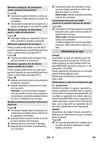 – 9 
Figura 
 Introduceţi suportul inferior în orificii şi 
împingeţi-l în faţă, până ce se aude, că 
se fixează. 
 Introduceţi de asemenea şi suportul su-perior 
şi împingeţi-l în jos până la capăt. 
Figura 
 Împingeţi cârligul de depozitare spre in-terior 
şi fixaţi-l în poziţie superioară. 
Pentru acesta aveţi nevoie de cele două 
şuruburi anexate şi o şurubelniţă pentru şu-ruburi 
cu filet dublu încrucişat PH 2. 
Figura 
 Introduceţi mânerul de transport în su-port 
şi prindeţi-l cu 2 şuruburi. 
Pentru acesta aveţi nevoie de cele două 
şuruburi anexate şi o şurubelniţă pentru şu-ruburi 
cu filet dublu încrucişat PH 2. 
Figura 
 Aplicaţi cele două furtunuri de soluţie de 
curăţat pe racorduri. 
 Aşezaţi regulatorul de dozare şi fixaţi-l 
cu 2 şuruburi. 
Indicaţie: La montare ţineţi neapărat 
cont de poziţia clemelor de la regulato-rul 
de dozare, deoarece acestea trebuie 
să intre în orificiile de pe carcasă. 
Figura 
 Introduceţi capătul liber al furtunului de 
înaltă presiune înfăşurat prin orificiile de 
la regulatorul de dozare. 
 Aşezaţi tamburul pentru furtun în orifici-ile 
de la mânerul de transport. 
 Introduceţi axul manivelei în ghidaje. 
 Aşezaţi placa de fixare şi imobilizaţi-o 
cu 2 şuruburi. 
 Introduceţi niplul de racordare a furtu-nului 
de înaltă presiune în orificiul de 
alamă şi fixaţi-l cu cleme. 
Observaţie: Atenţie la poziţia corectă a 
niplului de conectare. 
Figura 
 Împingeţi furtunul de presiune în pistolul 
de pulverizare, până când se aude că 
acesta intră în locaş. 
Observaţie: Atenţie la poziţia corectă a 
niplului de conectare. 
Verificaţi trăgând de furtunul de înaltă 
presiune, dacă îmbinarea s-a făcut co-rect. 
Atenţie 
Impurităţile din apă pot afecta pompa de 
înaltă presiune şi accesoriile. Pentru pro-tecţia 
acestora vă recomandăm filtrul de 
apă KÄRCHER (accesoriu special, nr. de 
comandă 4.730-059). 
Pentru valorile de racordare se vor consulta 
datele tehnice/plăcuţa de tip. 
Respectaţi prevederile companiei de furni-zare 
a apei. 
 Avertisment 
Conform normelor în vigoare, aparatul nu 
trebuie exploatat niciodată fără un separa-tor 
de sistem la reţeaua de apă potabilă. Se 
va utiliza un separator de sistem adecvat, 
de la firma KÄRCHER, sau un separator de 
sistem alternativ, conform EN 12729 tip BA. 
Apa, care curge printr-un separator de sis-tem 
este clasificată ca fiind nepotabilă. 
Atenţie 
Separatorul de sistem trebuie conectat în-totdeauna 
la alimentarea de apă, niciodată 
direct la aparat. 
Figura 
 Se înşurubează piesa de cuplare de la 
racordul de apă al aparatului, livrată 
odată cu furnitura. 
Montarea cârligului de depozitare 
pentru pistolul de pulverizat 
Montarea cârligului de depozitare 
pentru cablu de alimentare 
Montarea mânerului de transport 
Montarea regulatorului de dozare 
pentru soluţia de curăţat 
Montarea tamburului pentru furtunul de 
presiune 
Conectarea furtunului de înaltă 
presiune la pistolul manual de stropit 
Alimentarea cu apă 
Alimentarea cu apă din conducta de apă 
RO 193 
 