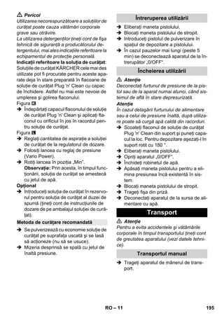 – 11 
 Pericol 
Utilizarea necorespunzătoare a soluţiilor de 
curăţat poate cauza vătămări corporale 
grave sau otrăvire. 
La utilizarea detergenţilor ţineţi cont de fişa 
tehnică de siguranţă a producătorului de-tergentului, 
mai ales indicaţiile referitoare la 
echipamentul de protecţie personală. 
Indicaţii referitoare la soluţia de curăţat: 
Soluţiile de curăţat KÄRCHER cele mai des 
utilizate pot fi procurate pentru aceste apa-rate 
deja în stare preparată în flacoane de 
soluţie de curăţat Plug 'n' Clean cu capac 
de închidere. Astfel nu mai este nevoie de 
umplerea şi golirea flaconului. 
Figura 
 Îndepărtaţi capacul flaconului de soluţie 
de curăţat Plug 'n' Clean şi aplicaţi fla-conul 
cu orificiul în jos în racordul pen-tru 
soluţie de curăţat. 
Figura 
 Reglaţi cantitatea de aspiraţie a soluţiei 
de curăţat de la regulatorul de dozare. 
 Folosiţi lancea cu reglaj de presiune 
(Vario Power). 
 Rotiţi lancea în poziţia „Min”. 
Observaţie: Prin acesta, în timpul func-ţionării, 
soluţia de curăţat se amestecă 
cu jetul de apă. 
Opţional 
 Introduceţi soluţia de curăţat în rezervo-rul 
pentru soluţia de curăţat al duzei de 
spumă (ţineţi cont de instrucţiunile de 
dozare de pe ambalajul soluţiei de cură-ţat). 
 Se pulverizează cu economie soluţie de 
curăţat pe suprafaţa uscată şi se lasă 
să acţioneze (nu să se usuce). 
 Mizeria desprinsă se spală cu jetul de 
înaltă presiune. 
 Eliberaţi maneta pistolului. 
 Blocaţi maneta pistolului de stropit. 
 Introduceţi pistolul de pulverizare în 
spaţiul de depozitare a pistolului. 
 În cazul pauzelor mai lungi (peste 5 
min) se deconectează aparatul de la în-trerupător 
„0/OFF“. 
 Atenţie 
Deconectaţi furtunul de presiune de la pis-tol 
sau de la aparat numai atunci, când sis-temul 
de află în stare depresurizată. 
Atenţie 
În cazul detaşării furtunului de alimentare 
sau a celui de presiune înaltă, după utiliza-re 
poate să curgă apă caldă din racorduri. 
 Scoateţi flaconul de soluţie de curăţat 
Plug 'n' Clean din suport şi puneţi capa-cul 
la loc. Pentru depozitare aşezaţi-l în 
suport rotit cu 180 °. 
 Eliberaţi maneta pistolului. 
 Opriţi aparatul „0/OFF“. 
 Închideţi robinetul de apă. 
 Apăsaţi maneta pistolului pentru a eli-mina 
presiunea încă existentă în sis-tem. 
 Blocaţi maneta pistolului de stropit. 
 Trageţi fişa din priză. 
 Deconectaţi aparatul de la sursa de ali-mentare 
cu apă. 
 Atenţie 
Pentru a evita accidentele şi vătămările 
corporale în timpul transportului ţineţi cont 
de greutatea aparatului (vezi datele tehni-ce). 
 Trageţi aparatul de mânerul de trans-port. 
Metoda de curăţare recomandată 
Întreruperea utilizării 
Încheierea utilizării 
Transport 
Transportul manual 
RO 195 
 