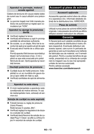 – 13 
Cădere de tensiune din cauza reţelei slabe 
de curent sau în cazul utilizării unui prelun-gitor. 
 La pornire trageţi mai întâi maneta pis-tolului 
de pulverizare şi reglaţi apoi co-mutatorul 
pe I/ON. 
 Verificaţi reglajul la lance. 
 Verificaţi alimentarea cu apă în privinţa 
cantităţii de alimentare suficiente. 
 Se scoate, cu un cleşte, filtrul de la ra-cordul 
de apă şi se spală sub jet de apă. 
 Evacuaţi aerul înainte de a utiliza apa-ratul. 
Porniţi aparatul fără lancea racordată şi 
lăsaţi-l să funcţioneze (max. 2 min.) 
până ce apa este evacuată prin pistol 
fără bule de aer. Opriţi aparatul şi racor-daţi 
lancea. 
 Curăţaţi duza de înaltă presiune: înde-părtaţi 
cu un ac murdăria din gaura du-zei 
şi apoi clătiţi din faţă cu apă. 
 Verificaţi cantitatea de apă de alimenta-re. 
 O mică neetanşeitate a aparatului este 
condiţionată de motive tehnice. În caz 
de neetanşeitate mare, adresaţi-vă ser-vice- 
ului. 
 Folosiţi lancea cu reglaj de presiune 
(Vario Power). 
Rotiţi lancea în poziţia „Min”. 
 Verificaţi reglajul la regulatorul de doza-re 
a soluţiei de curăţat. 
 Verificaţi dacă flaconul de soluţie de cu-răţat 
Plug 'n' Clean se află cu orificiul în 
jos în racordul de soluţie de curăţat. 
Accesoriile speciale extind sfera de utiliza-re 
a aparatului dvs. Informaţii detaliate ob-ţineţi 
de la distribuitorul dvs. KÄRCHER. 
Utilizaţi numai piese de schimb KÄRCHER 
originale. Lista pieselor de schimb se află la 
sfârşitul acestor instrucţiuni de utilizare. 
În fiecare ţară sunt valabile condiţiile de ga-ranţie 
publicate de distribuitorul nostru din 
ţara respectivă. Eventuale defecţiuni ale 
acestui aparat, care survin în perioada de 
garanţie şi care sunt rezultatul unor defecte 
de fabricaţie sau de material, vor fi remedi-ate 
gratuit. Pentru a putea beneficia de ga-ranţie, 
prezentaţi-vă cu chitanţa de cumpă-rare 
la magazin sau la cea mai apropiată 
unitate de service autorizată. 
Pentru adrese accesaţi: 
www.kaercher.com/dealersearch 
Aparatul nu porneşte, motorul 
scoate zgomot 
Aparatul nu ajunge la presiunea 
dorită 
Oscilaţii puternice de presiune 
Aparatul nu este etanş 
Soluţia de curăţat nu este aspirată 
Accesorii şi piese de schimb 
Accesorii opţionale 
Piese de schimb 
Garanţie 
RO 197 
 