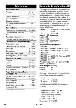 Prin prezenta declarăm că aparatul desem-nat 
– 14 
mai jos corespunde cerinţelor funda-mentale 
privind siguranţa în exploatare şi 
sănătatea incluse în directivele CE aplica-bile, 
datorită conceptului şi a modului de 
construcţie pe care se bazează, în varianta 
comercializată de noi. În cazul efectuării 
unei modificări a aparatului care nu a fost 
convenită cu noi, această declaraţie îşi 
pierde valabilitatea. 
Semnatarii acţionează în numele şi prin îm-puternicirea 
conducerii societăţii. 
CEO Head of Approbation 
Însărcinat cu elaborarea documentaţiei: 
S. Reiser 
Alfred Kärcher GmbH  Co. KG 
Alfred-Kärcher-Str. 28 - 40 
71364 Winnenden (Germany) 
Tel.: +49 7195 14-0 
Fax: +49 7195 14-2212 
Date tehnice 
Racordul electric 
Tensiune 230 
1~50 
V 
Hz 
Puterea absorbită 1,8 kW 
Grad de protecţie IP X5 
Clasa de protecţie I 
Siguranţă pentru reţea (tem-porizată) 
10 A 
Racordul de apă 
Presiunea de circulare (max.) 0,8 MPa 
Temperatura de circulare 
40 °C 
(max.) 
Debitul de circulare (min.) 9 l/min 
Înălţimea maximă de absorbţie 0,5 m 
Caracteristicile de performanţă 
Presiunea de lucru 11 MPa 
Presiunea maximă admisă 13 MPa 
Debit, apă 6,3 l/min 
Debit maxim 7,0 l/min 
Debit, agent de curăţare 0-0,3 l/min 
Reculul pistolului de pulverizat 16 N 
Dimensiuni şi masa 
Lungime 349 mm 
Lăţime 426 mm 
Înălţime 878 mm 
Greutate în stare de funcţiona-re 
15,3 kg 
cu accesorii 
Valori determinate conform 
EN 60335-2-79 
Valoare vibraţie mână-braţ 
Nesiguranţă K 
2,5 
0,3 
m/s2 
m/s2 
Nivel de zgomot LpA 
Nesiguranţă KpA 
75 
3 
dB(A) 
dB(A) 
Nivelul puterii energiei LWA + 
nesiguranţă KWA 
92 dB(A) 
Se rezervă dreptul la modificări tehnice. 
Declaraţie de conformitate CE 
Produs: Aparat de curăţare sub pre-siune 
Tip: 1.180-xxx 
Directive EG respectate: 
2000/14/CE 
2004/108/CE 
2006/42/CE (+2009/127/CE) 
2011/65/UE 
Norme armonizate utilizate: 
EN 50581 
EN 55014–1: 2006+A1: 2009+A2: 2011 
EN 55014–2: 1997+A1: 2001+A2: 2008 
EN 60335–1 
EN 60335–2–79 
EN 61000–3–2: 2006+A1: 2009+A2: 2009 
EN 61000–3–3: 2008 
EN 62233: 2008 
Procedura de evaluare a conformităţii: 
2000/14/CE: Anexa V 
Nivel de zgomot dB(A) 
măsurat: 89 
garantat: 92 
Winnenden, 2013/09/01 
198 RO 
 