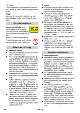 – 6 
 Pozor 
Upozornenie na možnú nebezpečnú situ-áciu, 
ktorá by mohla viesť k ľahkým zrane-niam. 
Pozor 
pozornenie na možnú nebezpečnú situ-áciu, 
ktorá by mohla viesť k vecným ško-dám. 
Vysokotlakový prúd sa ne-smie 
nasmerovať na osoby, 
zvieratá, aktívne elektrické za-riadenia 
alebo na samotný prí-stroj. 
Prístroj chráňte pred mrazom. 
Prístroj sa nesmie pripojiť priamo 
na verejnú sieť s pitnou vodou. 
 Nebezpečenstvo 
 Nikdy sa nedotýkajte sieťovej zásuvky a 
vidlice vlhkými rukami. 
 Pred každým použitím skontrolujte, či 
nie je poškodený prívodný kábel alebo 
sieťová zástrčka. Poškodený prívodný 
kábel dajte bezodkladne vymeniť auto-rizovanej 
servisnej službe / kvalifikova-nému 
elektrotechnikovi. Zariadenie s 
poškodeným sieťovým káblom nespúš-ťajte 
do prevádzky. 
 Všetky diely pod napätím v pracovnej 
zóne musia byť chránené pred prúdom 
vody. 
 Sieťová zástrčka a spojka predlžova-cieho 
kábla musia byť vodotesné a ne-smú 
ležať vo vode. Spojka nemôže zo-stať 
ležať na podlahe. Odporúčame po-užívanie 
bubnov s káblami, ktoré zaru-čujú, 
že sa budú zásuvky nachádzať 
minimálne 60 mm nad podlahou. 
 Dávajte pozor, aby sa prívodný alebo 
predlžovací kábel neznehodnotil pre-jazdom, 
roztlačením, aby sa nevytrhol 
ani inak nepoškodil. Sieťové káble 
chráňte pred vysokými teplotami, olejmi 
a ostrými hranami. 
 Pozor 
 Prístroj pripájajte iba na striedavý prúd. 
Napätie musí zodpovedať údajom na 
výrobnom štítku prístroja. 
 Zariadenie môže byť pripojené iba k 
elektrickej prípojke, ktorá bola vyhoto-vená 
elektroinštalatérom podľa požia-daviek 
normy IEC 60364. 
 Nevhodné elektrické predlžovacie ve-denia 
môžu byť nebezpečné. Vo von-kajšom 
prostredí používajte výhradne 
schválené a patrične označené elektric-ké 
predlžovacie káble s dostatočným 
prierezom vodiča: 1 - 10 m: 1,5 mm2; 10 
- 30 m: 2,5 mm2: 
 predlžovací kábel vždy odviňte z káblo-vého 
bubna celý. 
 Z bezpečnostných dôvodov v zásade 
odporúčame, aby sa zariadenie pre-vádzkovalo 
s pomocou ochranného 
spínača poruchového prúdu (max. 30 
mA). 
 Nebezpečenstvo 
 Dôležité súčiastky, ako sú vysokotlako-vá 
hadica, ručná striekacia pištoľ a bez-pečnostné 
zariadenia skontrolujte pred 
každým použitím na poškodenie. Po-škodené 
súčiastky okamžite vymeňte. 
Zariadenie s poškodenými súčiastkami 
nespúšťajte do prevádzky. 
 Pri čistení odevu alebo obuvi nesmie 
byť vysokotlakový prúd nasmerovaný 
na iných ani na seba. 
 Neostrekujte žiadne predmety obsahu-júce 
látky škodlivé pre zdravie (napr. 
azbest). 
 Pneumatiky automobilu a ventily 
pneumatík môže vysokotlakový prúd 
poškodiť a môžu prasknúť. Prvým príz-nakom 
poškodenia je zmena sfarbenia 
pneumatiky. Poškodené pneumatiky 
automobilu a ventily sú životne nebez-pečné. 
Pri čistení prúdom vody dodržia-vajte 
vzrialenosť najmenej 30 cm! 
 Obalové fólie uchovávajte mimo dosa-hu 
detí. Vzniká nebezpečenstvo uduse-nia! 
Symboly na prístroji 
Elektrické súčiastky 
Bezpečná manipulácia 
200 SK 
 
