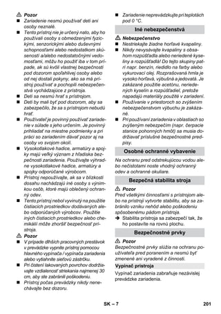 Vypínač prístroja 
– 7 
 Pozor 
 Zariadenie nesmú používať deti ani 
osoby neznalé. 
 Tento prístroj nie je určený nato, aby ho 
používali osoby s obmedzenými fyzic-kými, 
senzorickými alebo duševnými 
schopnosťami alebo nedostatkom skú-seností 
a/alebo nedostatočnými vedo-mosťami, 
môžu ho použiť iba v tom prí-pade, 
ak sú kvôli vlastnej bezpečnosti 
pod dozorom spoľahlivej osoby alebo 
od nej dostali pokyny, ako sa má prí-stroj 
používať a pochopili nebezpečen-stvá 
vychádzajúce z prístroja. 
 Deti sa nesmú hrať s prístrojom. 
 Deti by mali byť pod dozorom, aby sa 
zabezpečilo, že sa s prístrojom nebudú 
hrať. 
 Používateľ je povinný používať zariade-nie 
v súlade s jeho určením. Je povinný 
prihliadať na miestne podmienky a pri 
práci so zariadením dávať pozor aj na 
osoby vo svojom okolí. 
 Vysokotlakové hadice, armatúry a spoj-ky 
majú veľký význam z hľadiska bez-pečnosti 
zariadenia. Používajte výhrad-ne 
vysokotlakové hadice, armatúry a 
spojky odporúčané výrobcom. 
 Prístroj nepoužívajte, ak sa v blízkosti 
dosahu nachádzajú iné osoby s výnim-kou 
osôb, ktoré majú oblečený ochran-ný 
odev. 
 Tento prístroj nebol vyvinutý na použitie 
čistiacich prostriedkov dodávaných ale-bo 
odporúčaných výrobcov. Použitie 
iných čistiacich prostriedkov alebo che-mikálií 
môže zhoršiť bezpečnosť prí-stroja. 
 Pozor 
 V prípade dlhších pracovných prestávok 
v prevádzke vypnite prístroj pomocou 
hlavného vypínača / vypínača zariadenia 
alebo vytiahnite sieťovú zástrčku. 
 Pri čistení lakovaných povrchov dodržia-vajte 
vzdialenosť striekania najmenej 30 
cm, aby ste zabránili poškodeniu. 
 Prístroj počas prevádzky nikdy nene-chávajte 
bez dozoru. 
 Zariadenie neprevádzkujte pri teplotách 
pod 0 °C. 
Iné nebezpečenstvá 
 Nebezpečenstvo 
 Nestriekajte žiadne horľavé kvapaliny. 
 Nikdy nevysávajte kvapaliny s obsa-hom 
rozpúšťadla alebo neriedené kyse-liny 
a rozpúšťadlá! Do tejto skupiny pat-rí 
napr. benzín, riedidlo na farby alebo 
vykurovací olej. Rozprašovaná hmla je 
vysoko horľavá, výbušná a jedovatá. Je 
zakázané použitie acetónu, neriede-ných 
kyselín a rozpúšťadiel, pretože 
napadajú materiály použité v zariadení. 
 Používanie v priestoroch so zvýšením 
nebezpečenstvom výbuchu je zakáza-né. 
 Pri používaní zariadenia v oblastiach so 
zvýšeným nebezpečím (napr. čerpacie 
stanice pohonných hmôt) sa musia do-držiavať 
príslušné bezpečnostné pred-pisy. 
Osobné ochranné vybavenie 
Na ochranu pred odstrekujúcou vodou ale-bo 
nečistotami noste vhodný ochranný 
odev a ochranné okuliare. 
Bezpečná stabilita stroja 
 Pozor 
Pred všetkými činnosťami s prístrojom ale-bo 
na prístroji vytvorte stabilitu, aby sa za-bránilo 
vzniku nehôd alebo poškodeniu 
spôsobenému pádom prístroja. 
 Stabilita prístroja sa zabezpečí tak, že 
ho postavíte na rovnú plochu. 
Bezpečnostné prvky 
 Pozor 
Bezpečnostné prvky slúžia na ochranu po-užívateľa 
pred poranením a nesmú byť 
zmenené ani vyradené z činnosti. 
Vypínač zariadenia zabraňuje nezávislej 
prevádzke zariadenia. 
SK 201 
 
