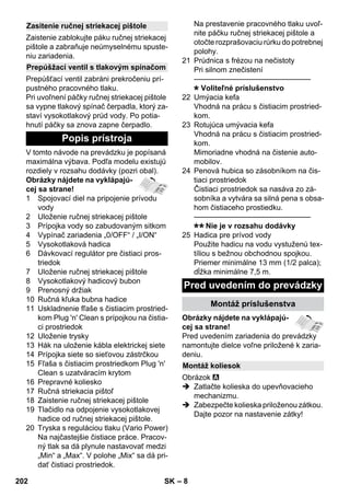 – 8 
Zaistenie zablokujte páku ručnej striekacej 
pištole a zabraňuje neúmyselnému spuste-niu 
zariadenia. 
Prepúšťací ventil zabráni prekročeniu prí-pustného 
pracovného tlaku. 
Pri uvoľnení páčky ručnej striekacej pištole 
sa vypne tlakový spínač čerpadla, ktorý za-staví 
vysokotlakový prúd vody. Po potia-hnutí 
páčky sa znova zapne čerpadlo. 
V tomto návode na prevádzku je popísaná 
maximálna výbava. Podľa modelu existujú 
rozdiely v rozsahu dodávky (pozri obal). 
Obrázky nájdete na vyklápajú-cej 
sa strane! 
1 Spojovací diel na pripojenie prívodu 
vody 
2 Uloženie ručnej striekacej pištole 
3 Prípojka vody so zabudovaným sitkom 
4 Vypínač zariadenia „0/OFF“ / „I/ON“ 
5 Vysokotlaková hadica 
6 Dávkovací regulátor pre čistiaci pros-triedok 
7 Uloženie ručnej striekacej pištole 
8 Vysokotlakový hadicový bubon 
9 Prenosný držiak 
10 Ručná kľuka bubna hadice 
11 Uskladnenie fľaše s čistiacim prostried-kom 
Plug 'n' Clean s prípojkou na čistia-ci 
prostriedok 
12 Uloženie trysky 
13 Hák na uloženie kábla elektrickej siete 
14 Prípojka siete so sieťovou zástrčkou 
15 Fľaša s čistiacim prostriedkom Plug 'n' 
Clean s uzatváracím krytom 
16 Prepravné koliesko 
17 Ručná striekacia pištoľ 
18 Zaistenie ručnej striekacej pištole 
19 Tlačidlo na odpojenie vysokotlakovej 
hadice od ručnej striekacej pištole. 
20 Tryska s reguláciou tlaku (Vario Power) 
Na najčastejšie čistiace práce. Pracov-ný 
tlak sa dá plynule nastavovať medzi 
„Min“ a „Max“. V polohe „Mix“ sa dá pri-dať 
čistiaci prostriedok. 
Na prestavenie pracovného tlaku uvoľ-nite 
páčku ručnej striekacej pištole a 
otočte rozprašovaciu rúrku do potrebnej 
polohy. 
21 Prúdnica s frézou na nečistoty 
Pri silnom znečistení 
———————————————– 
Voliteľné príslušenstvo 
22 Umýacia kefa 
Vhodná na prácu s čistiacim prostried-kom. 
23 Rotujúca umývacia kefa 
Vhodná na prácu s čistiacim prostried-kom. 
Mimoriadne vhodná na čistenie auto-mobilov. 
24 Penová hubica so zásobníkom na čis-tiaci 
prostriedok 
Čistiaci prostriedok sa nasáva zo zá-sobníka 
a vytvára sa silná pena s obsa-hom 
čistiaceho prostiedku. 
———————————————– 
Nie je v rozsahu dodávky 
25 Hadica pre prívod vody 
Použite hadicu na vodu vystuženú tex-tíliou 
s bežnou obchodnou spojkou. 
Priemer minimálne 13 mm (1/2 palca); 
dĺžka minimálne 7,5 m. 
Obrázky nájdete na vyklápajú-cej 
sa strane! 
Pred uvedením zariadenia do prevádzky 
namontujte dielce voľne priložené k zaria-deniu. 
Obrázok 
 Zatlačte kolieska do upevňovacieho 
mechanizmu. 
 Zabezpečte kolieska priloženou zátkou. 
Dajte pozor na nastavenie zátky! 
Zasitenie ručnej striekacej pištole 
Prepúšžací ventil s tlakovým spínačom 
Popis prístroja 
Pred uvedením do prevádzky 
Montáž príslušenstva 
Montáž koliesok 
202 SK 
 