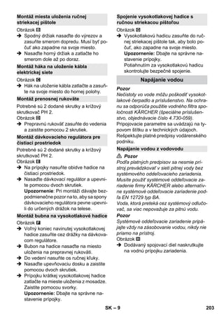– 9 
Obrázok 
 Spodný držiak nasaďte do výrezov a 
zasuňte smerom dopredu. Musí byť po-čuť 
ako zapadne na svoje miesto. 
 Nasaďte horný držiak a zatlačte ho 
smerom dole až po doraz. 
Obrázok 
 Hák na uloženie kábla zatlačte a zasuň-te 
na svoje miesto do hornej polohy. 
Potrebné sú 2 dodané skrutky a krížový 
skrutkovač PH 2. 
Obrázok 
 Prepravnú rukoväť zasuňte do vedenia 
a zaistite pomocou 2 skrutiek. 
Potrebné sú 2 dodané skrutky a krížový 
skrutkovač PH 2. 
Obrázok 
 Na prípojky nasuňte obidve hadice na 
čistiaci prostriedok. 
 Nasaďte dávkovací regulátor a upevni-te 
pomocou dvoch skrutiek. 
Upozornenie: Pri montáži dávajte bez-podmienečne 
pozor na to, aby sa spony 
dávkovacieho regulátora pevne upevni-li 
do určených drážok na telese. 
Obrázok 
 Voľný koniec navinutej vysokotlakovej 
hadice zasuňte cez drážky na dávkova-com 
regulátore. 
 Bubon na hadice nasaďte na miesto 
uloženia na prepravnej rukoväti. 
 Do vedení nasuňte os ručnej kľuky. 
 Nasaďte upevňovaciu dosku a zaistite 
pomocou dvoch skrutiek. 
 Prípojku krátkej vysokotlakovej hadice 
zatlačte na mieste uloženia z mosadze. 
Zaistite pomocou svorky. 
Upozornenie: Dbajte na správne na-stavenie 
prípojky. 
Obrázok 
 Vysokotlakovú hadicu zasuňte do ruč-nej 
striekacej pištole tak, aby bolo po-čuť, 
ako zapadne na svoje miesto. 
Upozornenie: Dbajte na správne na-stavenie 
prípojky. 
Potiahnutím za vysokotlakovú hadicu 
skontrolujte bezpečné spojenie. 
Pozor 
Nečistoty vo vode môžu poškodiť vysokot-lakové 
čerpadlo a príslušenstvo. Na ochra-nu 
sa odporúča použitie vodného filtra spo-ločnosti 
KÄRCHER (špeciálne príslušen-stvo, 
objednávacie číslo 4.730-059). 
Pripojovacie parametre sa uvádzajú na ty-povom 
štítku a v technických údajoch. 
Rešpektujte platné predpisy vodárenského 
podniku. 
 Pozor 
Podľa platných predpisov sa nesmie prí-stroj 
prevádzkovať v sieti pitnej vody bez 
systémového oddeľovacieho zariadenia. 
Musíte použiť systémové oddeľovacie za-riadenie 
firmy KÄRCHER alebo alternatív-ne 
systémové oddeľovacie zariadenie pod-ľa 
EN 12729 typ BA. 
Voda, ktorá preteká cez systémový odlučo-vač, 
sa viac nepovažuje za pitnú vodu. 
Pozor 
Systémové oddeľovacie zariadenie pripá-jajte 
vždy na zásobovanie vodou, nikdy nie 
priamo na prístroj. 
Obrázok 
 Dodávaný spojovací diel naskrutkujte 
na vodnú prípojku zariadenia. 
Montáž miesta uloženia ručnej 
striekacej pištole 
Montáž háka na uloženie kábla 
elektrickej siete 
Montáž prenosnej rukoväte 
Montáž dávkovacieho regulátora pre 
čistiaci prostriedok 
Montáž bubna na vysokotlakové hadice 
Spojenie vysokotlakovej hadice s 
ručnou striekacou pištoľou 
Napájanie vodou 
Napájanie vodou z vodovodu 
SK 203 
 