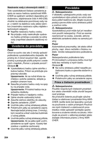 – 10 
Toto vysokotlakové čistiace zariadenie je 
spolu so sacou hadicou spoločnosti KÄR-CHER 
so spätným ventilom (špeciálne prí-slušenstvo, 
objednávacie číslo 4.440-238) 
vhodné na odsávanie povrchovej vody na-pr. 
z nádrží na dažďovú vodu alebo rybní-kov 
(maximálnu nasávaciu výšku nájdete v 
technických údajoch). 
 Naplňte nasávaciu hadicu vodou. 
 Na prípojku vody naskrutkujte vysáva-ciu 
hadicu prístroja a zaveste na zdroj 
vody (napríklad zásobník dažďovej vo-dy). 
Pozor 
Chod na sucho viac ako 2 minúty spôsobí 
poškodenie vysokotlakového čerpadla. Ak 
prístroj do 2 minút nevytvorí tlak, vypnite 
prístroj a postupujte podľa pokynov uvede-ných 
v kapitole „Pomoc v prípade porúch“. 
Obrázok 
 Vysokotlakovú hadicu úplne odviňte z 
bubna hadice. Pritom sa pridržujte pre-pravnej 
rukoväte. 
Upozornenie: Ak sa ručná kľuka na-chádza 
v polohe zaistenia, sklopte ju 
predtým smerom hore. 
 Nasuňte prívodnú hadicu vody na spoj-ku 
na prípojke vody. 
Upozornenie: Prívodná hadica nie je 
súčasťou dodávky. 
 Pripojte hadicu k napájaniu vodou. 
 Úplne otvorte vodovodný kohút. 
 Zasuňte sieťovú zástrčku do zásuvky. 
 Zapnite zariadenie „I/ZAP“. 
 Uvoľnite páku ručnej striekacej pištole. 
 Potiahnutím páky sa zariadenie zapne. 
Nechajte bežať prístroj (max. 2 minúty), 
kým nezačne unikať voda bez bubliniek 
z ručnej pištole. 
 Uvoľnite páčku ručnej striekacej pištole. 
Upozornenie: Ak sa páka opäť uvoľní, 
zariadenie sa opäť vypne. Vysoký tlak 
zostáva v systéme zachovaný. 
 Uzavrite páku ručnej striekacej pištole. 
 Nebezpečenstvo 
V dôsledku vytekajúceho prúdu vody cez 
vysokotlakovú dýzu pôsobí na ručnú strie-kaciu 
pištoľ reaktívna sila. Dbajte na pevný 
postoj a pevne držte ručnú striekaciu pištoľ 
a oceľovú rúrku. 
 Nebezpečenstvo 
Vysokotlakový prúd môže byť pri neodbor-nom 
použití nebezpečný. Prúd sa nesmie 
nasmerovať na osoby, zvieratá, aktívne 
elektrické zariadenia alebo na samotný prí-stroj. 
Pozor 
Automobilové pneumatiky, lak alebo citlivé 
plochy, napr. drevo nečistite s frézkou na 
blato. Vzniká nebezpečenstvo poškodenia. 
Pozor 
Nebezpečenstvo poškodenia laku 
Pri činnostiach s umývacou kefou musí byť 
kefa bez nečistoty a iných častíc. 
Obrázok 
 Na ručnú striekaciu pištoľ nasaďte po-žadovanú 
trysku a upevnite otočením o 
90°. 
 Uvoľnite páku ručnej striekacej pištole. 
 Potiahnutím páky sa zariadenie zapne. 
 Nebezpečenstvo 
Použitie nesprávnych čistiacich prostried-kov 
alebo chemikálií môže zhoršiť bezpeč-nosť 
prístroja. 
Na príslušné čistenie používajte výlučne 
čistiaci a ošetrovací prostriedok firmy KÄR-CHER, 
keďže tento bol špeciálny vyvinutý 
na používanie s vašim prístrojom.Používa-nie 
iných čistiacich a ošetrovacích pros-triedkov 
môže spôsobiť rýchlejšie opotre-bovanie 
a zrušenie nároku na záruku. Infor-mujte 
sa prosím v odbornej predajni alebo 
žiadajte informácie priamo u firmy KÄR-CHER. 
Nasávanie vody z otvorených nádrží 
Uvedenie do prevádzky 
Prevádzka 
Práce s čistiacim prostriedkom 
204 SK 
 