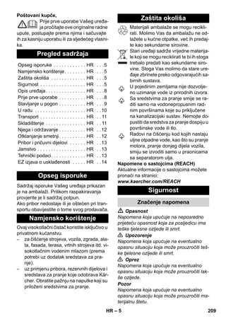 – 5 
Poštovani kupče, 
Prije prve uporabe Vašeg uređa-ja 
pročitajte ove originalne radne 
upute, postupajte prema njima i sačuvajte 
ih za kasniju uporabu ili za sljedećeg vlasni-ka. 
Sadržaj isporuke Vašeg uređaja prikazan 
je na ambalaži. Prilikom raspakiravanja 
provjerite je li sadržaj potpun. 
Ako pribor nedostaje ili je oštećen pri tran-sportu 
obavijestite o tome svog prodavača. 
Ovaj visokotlačni čistač koristite isključivo u 
privatnom kućanstvu. 
– za čišćenje strojeva, vozila, zgrada, ala-ta, 
fasada, terasa, vrtnih strojeva itd. vi-sokotlačnim 
vodenim mlazom (prema 
potrebi uz dodatak sredstava za pra-nje). 
– uz primjenu pribora, rezervnih dijelova i 
sredstava za pranje koje odobrava Kär-cher. 
Obratite pažnju na naputke koji su 
priloženi sredstvima za pranje. 
Materijali ambalaže se mogu recikli-rati. 
Molimo Vas da ambalažu ne od-lažete 
u kućne otpatke, već ih predaj-te 
kao sekundarne sirovine. 
Stari uređaji sadrže vrijedne materija-le 
koji se mogu reciklirati te bi ih stoga 
trebalo predati kao sekundarne siro-vine. 
Stoga Vas molimo da stare ure-đaje 
zbrinete preko odgovarajućih sa-birnih 
sustava. 
U pojedinim zemljama nije dozvolje-no 
uzimanje vode iz prirodnih izvora. 
Sa sredstvima za pranje smije se ra-diti 
samo na vodonepropusnim rad-nim 
površinama koje su priključene 
na kanalizacijski sustav. Nemojte do-pustiti 
da sredstva za pranje dospiju u 
površinske vode ili tlo. 
Radovi na čišćenju kod kojih nastaju 
uljne otpadne vode, kao što su pranje 
motora, pranje donjeg dijela vozila, 
smiju se izvoditi samo u praonicama 
sa separatorom ulja. 
Napomene o sastojcima (REACH) 
Aktualne informacije o sastojcima možete 
pronaći na stranici: 
www.kaercher.com/REACH 
 Opasnost 
Napomena koja upućuje na neposredno 
prijeteću opasnost koja za posljedicu ima 
teške tjelesne ozljede ili smrt. 
 Upozorenje 
Napomena koja upućuje na eventualno 
opasnu situaciju koja može prouzročiti teš-ke 
tjelesne ozljede ili smrt. 
 Oprez 
Napomena koja upućuje na eventualno 
opasnu situaciju koja može prouzročiti lak-še 
ozljede. 
Pozor 
Napomena koja upućuje na eventualno 
opasnu situaciju koja može prouzročiti ma-terijalnu 
štetu. 
Pregled sadržaja 
Opseg isporuke . . . . . . . . . . . . HR . . .5 
Namjensko korištenje. . . . . . . . HR . . .5 
Zaštita okoliša . . . . . . . . . . . . . HR . . .5 
Sigurnost . . . . . . . . . . . . . . . . . HR . . .5 
Opis uređaja. . . . . . . . . . . . . . . HR . . .8 
Prije prve uporabe . . . . . . . . . . HR . . .8 
Stavljanje u pogon . . . . . . . . . . HR . . .9 
U radu . . . . . . . . . . . . . . . . . . . HR . .10 
Transport . . . . . . . . . . . . . . . . . HR . . 11 
Skladištenje . . . . . . . . . . . . . . . HR . . 11 
Njega i održavanje . . . . . . . . . . HR . .12 
Otklanjanje smetnji. . . . . . . . . . HR . .12 
Pribor i pričuvni dijelovi . . . . . . HR . .13 
Jamstvo . . . . . . . . . . . . . . . . . . HR . .13 
Tehnički podaci. . . . . . . . . . . . . HR . .13 
EZ izjava o usklađenosti . . . . . HR . .14 
Opseg isporuke 
Namjensko korištenje 
Zaštita okoliša 
Sigurnost 
Značenje napomena 
HR 209 
 