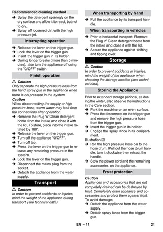 – 11 
 Spray the detergent sparingly on the 
dry surface and allow it to react, but not 
to dry. 
 Spray off loosened dirt with the high 
pressure jet. 
 Release the lever on the trigger gun. 
 Lock the lever on the trigger gun. 
 Insert the trigger gun in its holder. 
 During longer breaks (more than 5 min-utes), 
also turn the appliance off using 
the 0/OFF switch. 
 Caution 
Only separate the high-pressure hose from 
the hand spray gun or the appliance when 
there is no pressure in the system. 
Caution 
When disconnecting the supply or high 
pressure hose, warm water may leak from 
the connections after operation. 
 Remove the Plug 'n' Clean detergent 
bottle from the intake and close it with 
the lid. To store, place into the intake ro-tated 
by 180°. 
 Release the lever on the trigger gun. 
 Turn off the appliance 0/OFF. 
 Turn off tap. 
 Press the lever on the trigger gun to re-lease 
any remaining pressure in the 
system. 
 Lock the lever on the trigger gun. 
 Disconnect the mains plug from the 
socket. 
 Detach the appliance from the water 
supply. 
 Caution 
In order to prevent accidents or injuries, 
mind the weight of the appliance during 
transport (see technical data). 
 Pull the appliance by its transport han-dle. 
 Prior to horizontal transport: Remove 
the Plug 'n' Clean detergent bottle from 
the intake and close it with the lid. 
 Secure the appliance against shifting 
and tipping over. 
 Caution 
In order to prevent accidents or injuries, 
mind the weight of the appliance when 
choosing the storage location (see techni-cal 
data). 
Prior to extended storage periods, as dur-ing 
the winter, also observe the instructions 
in the Care section. 
 Park the machine on an even surface. 
 Press the disconnect on the trigger gun 
and remove the high pressure hose 
from the trigger gun. 
 Insert the trigger gun in its holder. 
 Engage the spray lance in its compart-ment. 
Illustration 
 Roll the high pressure hose on to the 
hose drum: Pull out the hose drum han-dle, 
turn it clockwise then retract the 
handle. 
 Stow the power cord and the remaining 
accessories on the appliance. 
Caution 
Appliances and accessories that are not 
completely drained can be destroyed by 
frost. Completely drain appliance and ac-cessories 
and protect them against frost. 
To avoid damage: 
 Detach the appliance from the water 
supply. 
 Detach spray lance from the trigger 
gun. 
Recommended cleaning method 
Interrupting operation 
Finish operation 
Transport 
When transporting by hand 
When transporting in vehicles 
Storage 
Storing the Appliance 
Frost protection 
EN 21 
 