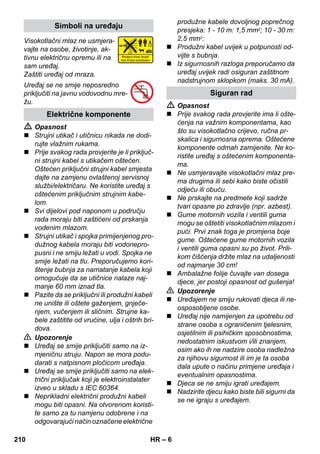 – 6 
Visokotlačni mlaz ne usmjera-vajte 
na osobe, životinje, ak-tivnu 
električnu opremu ili na 
sam uređaj. 
Zaštiti uređaj od mraza. 
Uređaj se ne smije neposredno 
priključiti na javnu vodovodnu mre-žu. 
 Opasnost 
 Strujni utikač i utičnicu nikada ne dodi-rujte 
vlažnim rukama. 
 Prije svakog rada provjerite je li priključ-ni 
strujni kabel s utikačem oštećen. 
Oštećen priključni strujni kabel smjesta 
dajte na zamjenu ovlaštenoj servisnoj 
službi/električaru. Ne koristite uređaj s 
oštećenim priključnim strujnim kabe-lom. 
 Svi dijelovi pod naponom u području 
rada moraju biti zaštićeni od prskanja 
vodenim mlazom. 
 Strujni utikač i spojka primijenjenog pro-dužnog 
kabela moraju biti vodonepro-pusni 
i ne smiju ležati u vodi. Spojka ne 
smije ležati na tlu. Preporučujemo kori-štenje 
bubnja za namatanje kabela koji 
omogućuje da se utičnice nalaze naj-manje 
60 mm iznad tla. 
 Pazite da se priključni ili produžni kabeli 
ne unište ili oštete gaženjem, gnječe-njem, 
vučenjem ili sličnim. Strujne ka-bele 
zaštitite od vrućine, ulja i oštrih bri-dova. 
 Upozorenje 
 Uređaj se smije priključiti samo na iz-mjeničnu 
struju. Napon se mora podu-darati 
s natpisnom pločicom uređaja. 
 Uređaj se smije priključiti samo na elek-trični 
priključak koji je elektroinstalater 
izveo u skladu s IEC 60364. 
 Neprikladni električni produžni kabeli 
mogu biti opasni. Na otvorenom koristi-te 
samo za tu namjenu odobrene i na 
odgovarajući način označene električne 
produžne kabele dovoljnog poprečnog 
presjeka: 1 - 10 m: 1,5 mm2; 10 - 30 m: 
2,5 mm2: 
 Produžni kabel uvijek u potpunosti od-vijte 
s bubnja. 
 Iz sigurnosnih razloga preporučamo da 
uređaj uvijek radi osiguran zaštitnom 
nadstrujnom sklopkom (maks. 30 mA). 
 Opasnost 
 Prije svakog rada provjerite ima li ošte-ćenja 
na važnim komponentama, kao 
što su visokotlačno crijevo, ručna pr-skalica 
i sigurnosna oprema. Oštećene 
komponente odmah zamijenite. Ne ko-ristite 
uređaj s oštećenim komponenta-ma. 
 Ne usmjeravajte visokotlačni mlaz pre-ma 
drugima ili sebi kako biste očistili 
odjeću ili obuću. 
 Ne prskajte na predmete koji sadrže 
tvari opasne po zdravlje (npr. azbest). 
 Gume motornih vozila i ventili guma 
mogu se oštetiti visokotlačnim mlazom i 
pući. Prvi znak toga je promjena boje 
gume. Oštećene gume motornih vozila 
i ventili guma opasni su po život. Prili-kom 
čišćenja držite mlaz na udaljenosti 
od najmanje 30 cm! 
 Ambalažne folije čuvajte van dosega 
djece, jer postoji opasnost od gušenja! 
 Upozorenje 
 Uređajem ne smiju rukovati djeca ili ne-osposobljene 
osobe. 
 Uređaj nije namijenjen za upotrebu od 
strane osoba s ograničenim tjelesnim, 
osjetilnim ili psihičkim sposobnostima, 
nedostatnim iskustvom i/ili znanjem, 
osim ako ih ne nadzire osoba nadležna 
za njihovu sigurnost ili im je ta osoba 
dala upute o načinu primjene uređaja i 
eventualnim opasnostima. 
 Djeca se ne smiju igrati uređajem. 
 Nadzirite djecu kako biste bili sigurni da 
se ne igraju s uređajem. 
Simboli na uređaju 
Električne komponente 
Siguran rad 
210 HR 
 