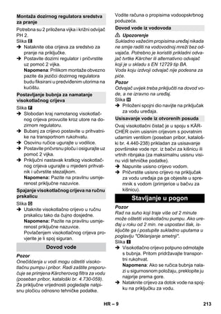 – 9 
Potrebna su 2 priložena vijka i križni odvijač 
PH 2. 
Slika 
 Nataknite oba crijeva za sredstvo za 
pranje na priključke. 
 Postavite dozirni regulator i pričvrstite 
uz pomoć 2 vijka. 
Napomena: Prilikom montaže obvezno 
pazite da jezičci dozirnog regulatora 
budu fiksirani u predviđenim utorima na 
kućištu. 
Slika 
 Slobodan kraj namotanog visokotlač-nog 
crijeva provucite kroz utore na do-zirnom 
regulatoru. 
 Bubanj za crijevo postavite u prihvatni-ke 
na transportnom rukohvatu. 
 Osovinu ručice ugurajte u vodilice. 
 Postavite pričvrsnu ploču i osigurajte uz 
pomoć 2 vijka. 
 Priključni nastavak kratkog visokotlač-nog 
crijeva ugurajte u mjedeni prihvat-nik 
i učvrstite stezaljkom. 
Napomena: Pazite na pravilnu usmje-renost 
priključne nazuvice. 
Slika 
 Utaknite visokotlačno crijevo u ručnu 
prskalicu tako da čujno dosjedne. 
Napomena: Pazite na pravilnu usmje-renost 
priključne nazuvice. 
Povlačenjem visokotlačnog crijeva pro-vjerite 
je li spoj siguran. 
Pozor 
Onečišćenja u vodi mogu oštetiti visoko-tlačnu 
pumpu i pribor. Radi zaštite preporu-čuje 
se primjena Kärcherovog filtra za vodu 
(poseban pribor, kataloški br. 4.730-059). 
Za priključne vrijednosti pogledajte natpi-snu 
pločicu odnosno tehničke podatke. 
Vodite računa o propisima vodoopskrbnog 
poduzeća. 
 Upozorenje 
Sukladno važećim propisima uređaj nikada 
ne smije raditi na vodovodnoj mreži bez od-vajača. 
Potrebno je koristiti prikladni odva-jač 
tvrtke Kärcher ili alternativno odvajač 
koji je u skladu s EN 12729 tip BA. 
Voda koju izdvoji odvajač nije podesna za 
piće. 
Pozor 
Odvajač uvijek treba priključiti na dovod vo-de, 
a ne izravno na uređaj. 
Slika 
 Priloženi spojni dio navijte na priključak 
za vodu uređaja. 
Ovaj visokotlačni čistač je u spoju s KÄR-CHER 
ovim usisnim crijevom s povratnim 
udarnim ventilom (poseban pribor, kataloš-ki 
br. 4.440-238) prikladan za usisavanje 
površinske vode npr. iz bačvi za kišnicu ili 
vrtnih ribnjaka (za maksimalnu usisnu visi-nu 
vidi tehničke podatke). 
 Napunite usisno crijevo vodom. 
 Pričvrstite usisno crijevo na priključak 
za vodu uređaja pa ga objesite u spre-mnik 
s vodom (primjerice u bačvu za 
kišnicu). 
Pozor 
Rad na suho koji traje više od 2 minute 
može oštetiti visokotlačnu pumpu. Ako ure-đaj 
u roku od 2 min. ne uspostavi tlak, is-ključite 
ga i postupite sukladno uputama u 
poglavlju Otklanjanje smetnji. 
Slika 
 Visokotlačno crijevo potpuno odmotajte 
s bubnja. Pritom pridržavajte transpor-tni 
rukohvat. 
Napomena: Ako se ručica bubnja nala-zi 
u sigurnosnom položaju, preklopite ju 
najprije prema gore. 
 Nataknite crijevo za dotok vode na spoj-ku 
na priključku za vodu. 
Montaža dozirnog regulatora sredstva 
za pranje 
Postavljanje bubnja za namatanje 
visokotlačnog crijeva 
Spajanje visokotlačnog crijeva na ručnu 
prskalicu 
Dovod vode 
Dovod vode iz vodovoda 
Usisavanje vode iz otvorenih posuda 
Stavljanje u pogon 
HR 213 
 