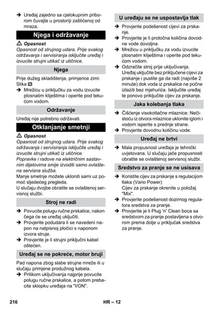 – 12 
 Uređaj zajedno sa cjelokupnim pribo-rom 
čuvajte u prostoriji zaštićenoj od 
mraza. 
 Opasnost 
Opasnost od strujnog udara. Prije svakog 
održavanja i servisiranja isključite uređaj i 
izvucite strujni utikač iz utičnice. 
Prije dužeg skladištenja, primjerice zimi: 
Slika 
 Mrežicu u priključku za vodu izvucite 
plosnatim kliještima i operite pod teku-ćom 
vodom. 
Uređaj nije potrebno održavati. 
 Opasnost 
Opasnost od strujnog udara. Prije svakog 
održavanja i servisiranja isključite uređaj i 
izvucite strujni utikač iz utičnice. 
Popravke i radove na električnim sastav-nim 
dijelovima smije izvoditi samo ovlašte-na 
servisna služba. 
Manje smetnje možete ukloniti sami uz po-moć 
sljedećeg pregleda. 
U slučaju dvojbe obratite se ovlaštenoj ser-visnoj 
službi. 
 Povucite polugu ručne prskalice, nakon 
čega će se uređaj uključiti. 
 Provjerite podudara li se navedeni na-pon 
na natpisnoj pločici s naponom 
izvora struje. 
 Provjerite je li strujni priključni kabel 
oštećen. 
Pad napona zbog slabe strujne mreže ili u 
slučaju primjene produžnog kabela. 
 Prilikom uključivanja najprije povucite 
polugu ručne prskalice, a potom preba-cite 
sklopku uređaja na I/ON. 
 Provjerite podešenost cijevi za prska-nje. 
 Provjerite je li protočna količina dovod-ne 
vode dovoljna. 
 Mrežicu u priključku za vodu izvucite 
plosnatim kliještima i operite pod teku-ćom 
vodom. 
 Odzračite stroj prije uključivanja. 
Uređaj uključite bez priključene cijevi za 
prskanje i pustite ga da radi (najviše 2 
minute) dok voda iz prskalice ne počne 
izlaziti bez mjehurića. Isključite uređaj 
te ponovo priključite cijev za prskanje. 
 Čišćenje visokotlačne mlaznice: Neči-stoću 
iz otvora mlaznice uklonite iglom i 
vodom isperite s prednje strane. 
 Provjerite dovodnu količinu vode. 
 Mala propusnost uređaja je tehnički 
uvjetovana. U slučaju jače propusnosti 
obratite se ovlaštenoj servisnoj službi. 
 Koristite cijev za prskanje s regulacijom 
tlaka (Vario Power) 
Cijev za prskanje okrenite u položaj 
Mix. 
 Provjerite podešenost dozirnog regula-tora 
sredstva za pranje. 
 Provjerite je li Plug 'n' Clean boca sa 
sredstvom za pranje postavljena s otvo-rom 
prema dolje u priključak sredstva 
za pranje. 
Njega i održavanje 
Njega 
Održavanje 
Otklanjanje smetnji 
Stroj ne radi 
Uređaj se ne pokreće, motor bruji 
U uređaju se ne uspostavlja tlak 
Jaka kolebanja tlaka 
Uređaj ne brtvi 
Sredstvo za pranje se ne usisava 
216 HR 
 