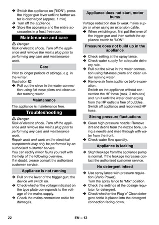 – 12 
 Switch the appliance on (I/ON“), press 
the trigger gun lever until no further wa-ter 
is discharged (approx. 1 min). 
 Turn off the appliance. 
 Store the appliance and the entire ac-cessories 
in a frost free room. 
 Danger 
Risk of electric shock. Turn off the appli-ance 
and remove the mains plug prior to 
performing any care and maintenance 
work. 
Prior to longer periods of storage, e.g. in 
the winter: 
Illustration 
 Pull out the sieve in the water connec-tion 
using flat-nose pliers and clean un-der 
running water. 
The appliance is maintenance free. 
 Danger 
Risk of electric shock. Turn off the appli-ance 
and remove the mains plug prior to 
performing any care and maintenance 
work. 
Repair work and work on the electrical 
components may only be performed by an 
authorised customer service. 
You can rectify minor faults yourself with 
the help of the following overview. 
If in doubt, please consult the authorized 
customer service. 
 Pull on the lever of the trigger gun; the 
device will switch on. 
 Check whether the voltage indicated on 
the type plate corresponds to the volt-age 
of the mains supply. 
 Check the mains connection cable for 
damages. 
Voltage reduction due to weak mains sup-ply 
or when using an extension cable. 
 When switching on, first pull the lever of 
the trigger gun and then switch the ap-pliance 
switch to I/ON. 
 Check setting at the spray lance. 
 Check water supply for adequate deliv-ery 
rate. 
 Pull out the sieve in the water connec-tion 
using flat-nose pliers and clean un-der 
running water. 
 Remove air from appliance before oper-ation. 
Switch on the appliance without con-nection 
the HP hose (max. 2 minutes) 
and run it until the water discharging 
from the HP outlet is free of bubbles. 
Switch off appliance and reconnect HP 
hose. 
 Clean high-pressure nozzle: Remove 
dirt and debris from the nozzle bore, us-ing 
a needle and rinse through with wa-ter 
from the front. 
 Check water flow quantity. 
 Slight leakage from the appliance pump 
is normal. If the leakage increases con-tact 
the authorized customer service. 
 Use spray lance with pressure regula-tion 
(Vario Power). 
Turn the spray lance to Mix position. 
 Check the settings at the dosage regu-lator 
for detergent. 
 Check whether the Plug 'n' Clean deter-gent 
bottle is placed into the detergent 
connection facing down. 
Maintenance and care 
Care 
Maintenance 
Troubleshooting 
Appliance is not running 
Appliance does not start, motor 
hums 
Pressure does not build up in the 
appliance 
Strong pressure fluctuations 
Appliance is leaking 
No detergent infeed 
22 EN 
 