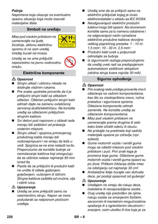 – 6 
Pažnja 
Napomena koja ukazuje na eventualno 
opasnu situaciju koja može izazvati 
materijalne štete. 
Mlaz pod visokim pritiskom ne 
usmeravajte na ljude, 
životinje, aktivnu električnu 
opremu ili na sam uređaj. 
Uređaj čuvati od mraza. 
Uređaj se ne sme priključiti 
neposredno na javnu vodovodnu 
mrežu. 
 Opasnost 
 Strujni utikač i utičnicu nikada ne 
dodirujte vlažnim rukama. 
 Pre svake upotrebe proverite da li je 
priključni strujni kabl sa utikačem 
oštećen. Oštećen priključni strujni kabl 
odmah dajte na zamenu ovlašćenoj 
servisnoj službi/električaru. Ne koristite 
uređaj sa oštećenim priključnim 
strujnim kablom. 
 Svi delovi pod naponom u oblasti rada 
moraju biti zaštićeni od prskanja 
vodenim mlazom. 
 Strujni utikač i spojnica primenjenog 
produžnog kabla moraju biti 
vodonepropusni i ne smeju da leže u 
vodi. Spojnica se ne sme nalaziti na tlu. 
Preporučumo da koristite bubnje za 
namotavanje kablova koji omogućuju 
da se utičnice nalaze najmanje 60 mm 
iznad tla. 
 Pazite da se priključni ili produžni kabl 
ne unište ili oštete gaženjem, 
gnječenjem, vučenjem ili sličnim. 
Strujne kablove zaštitite od vrućine, ulja 
i oštrih ivica. 
 Upozorenje 
 Uređaj se sme priključiti samo na 
naizmeničnu struju. Napon se mora 
podudarati sa natpisnom pločicom 
uređaja. 
 Uređaj sme da se priključi samo na 
električni priključak kojeg je izveo 
elektroinstalater u skladu sa IEC 60364. 
 Neodgovarajući električni produžni 
kablovi mogu biti opasni. Na otvorenom 
koristite samo za tu namenu odobrene i 
na odgovarajući način označene 
električne produžne kablove dovoljno 
velikog poprečnog preseka: 1 - 10 m: 
1,5 mm2; 10 - 30 m: 2,5 mm2: 
 Produžni kabl uvek u potpunosti 
odmotajte sa bubnja. 
 Iz sigurnosnih razloga preporučujemo 
da uređaj uvek radi sa predspojenom 
automatskom zaštitnom sklopkom 
(okidna struja kvara najviše 30 mA). 
 Opasnost 
 Pre svakog rada uređaja proverite ima li 
oštećenja na važnim komponentama, 
kao što su visokopritisno crevo, ručna 
prskalica i sigurnosna oprema. 
Oštećene komponente odmah 
zamenite. Ne koristite uređaj sa 
oštećenim komponentama. 
 Mlaz pod visokim pritiskom ne 
usmeravajte prema drugima ili sebi 
kako biste očistili odeću ili obuću. 
 Ne prskajte na predmete koji sadrže 
materijale opasne po zdravlje (npr. 
azbest). 
 Gume motornih vozila i ventili guma 
mogu se oštetiti mlazom pod visokim 
pritiskom i pući. Prvi znak toga je 
promena boje gume. Oštećene gume 
motornih vozila i ventili guma opasni su 
po život. Prilikom čišćenja držite mlaz 
na odstojanju od najmanje 30 cm! 
 Ambalažne folije čuvajte van dohvata 
dece, jer postoji opasnost od gušenja! 
 Upozorenje 
 Uređajem ne smeju da rukuju deca, 
maloletne ili neosposobljene osobe. 
 Ovaj uređaj nije predviđen da njime 
rukuju osobe sa smanjenim fizičkim, 
senzornim ili mentalnim mogućnostima 
opažanja ili s ograničenim iskustvom i 
znanjem, osim ukoliko ih lice koje je za 
Simboli na uređaju 
Električne komponente 
Sigurno ophođenje 
220 SR 
 