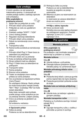 – 8 
U ovom uputstvu za rad opisana je 
maksimalna oprema. U zavisnosti od 
modela postoje razlike u sadržaju isporuke 
(vidi ambalažu). 
Slike pogledajte na 
preklopnoj stranici! 
1 Spojni deo za priključak za vodu 
2 Prihvatni držač ručne prskalice 
3 Priključak za vodu sa ugrađenom 
mrežicom 
4 Prekidač uređaja 0/OFF / I/ON 
5 Crevo visokog pritiska 
6 Regulator doziranja deterdženta 
7 Prihvatni držač ručne prskalice 
8 Doboš za namotavanje creva visokog 
pritiska 
9 Transportna ručka 
10 Ručna kurbla za doboš za namotavanje 
creva 
11 Prihvatni držač Plug 'n' Clean boce za 
deterdžent sa priključkom 
12 Prihvatni držač cevi za prskanje 
13 Kuka za kačenje priključnog kabla 
14 Strujni priključni kabl sa utikačem 
15 Plug 'n' Clean boca za deterdžent sa 
poklopcem 
16 Transportni točkić 
17 Ručna prskalica 
18 Bravica ručne prskalice 
19 Taster za odvajanje creva visokog 
pritiska sa ručne prskalice 
20 Cev za prskanje sa regulacijom pritiska 
(Vario Power) 
Za uobičajeno čišćenje. Radni pritisak 
se može kontunualno menjati između 
Min i Max. U položaju Mix se može 
dodati deterdžent. 
Kako biste namestili radni pritisak, 
pustite polugu ručne prskalice pa cev 
za prskanje okrenite u željeni položaj. 
21 Crevo za prskanje sa glodalom za 
prljavštinu 
Za tvrdokornu nečistoću 
———————————————– 
Opcionalni pribor 
22 Četka za pranje 
Podesna za rad sa deterdžentima. 
23 Rotirajuća četka za pranje 
Podesna za rad sa deterdžentima. 
Izuzetno je pogodno za pranje 
automobila. 
24 Mlaznica za penu sa rezervoarom za 
deterdžent 
Iz rezervoara se usisava deterdžent i 
stvara se snažna pena. 
———————————————– 
Nije u obimu isporuke 
25 Crevo za dovod vode 
Koristite crevo za vodu ojačano tkanjem 
sa uobičajenom spojnicom. Prečnik 
najmanje 13 mm (1/2 ); dužina 
najmanje 7,5 m. 
Slike pogledajte na 
preklopnoj stranici! 
Pre puštanja u rad montirajte nespojene 
delove koji su priloženi uz uređaj. 
Slika 
 Utisnite točkove u prihvatnike. 
 Fiksirajte točkove priloženim čepom. 
Obratite pažnju na usmerenost čepa! 
Slika 
 Postavite donji držač u utore pa gurnite 
prema napred tako da čujno dosedne. 
 Postavite gornji držač i pritisnite na dole 
do kraja. 
Slika 
 Utisnite kuku za kačenje i uglavite u 
gornjem položaju. 
Potrebna su 2 priložena zavrtnja i krstasti 
odvijač PH 2. 
Slika 
 Ugurajte transportnu ručku u vodilicu i 
pričvrstite uz pomoć 2 zavrtnja. 
Opis uređaja 
Pre upotrebe 
Montaža pribora 
Montaža točkova 
Montaža prihvatnog držača ručne 
prskalice 
Montaža kuke za kačenje priključnog 
kabla 
Montaža transportne ručke 
222 SR 
 