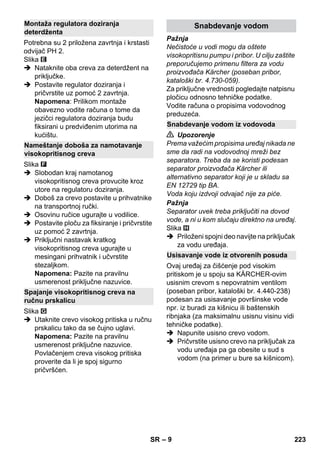 – 9 
Potrebna su 2 priložena zavrtnja i krstasti 
odvijač PH 2. 
Slika 
 Nataknite oba creva za deterdžent na 
priključke. 
 Postavite regulator doziranja i 
pričvrstite uz pomoć 2 zavrtnja. 
Napomena: Prilikom montaže 
obavezno vodite računa o tome da 
jezičci regulatora doziranja budu 
fiksirani u predviđenim utorima na 
kućištu. 
Slika 
 Slobodan kraj namotanog 
visokopritisnog creva provucite kroz 
utore na regulatoru doziranja. 
 Doboš za crevo postavite u prihvatnike 
na transportnoj ručki. 
 Osovinu ručice ugurajte u vodilice. 
 Postavite ploču za fiksiranje i pričvrstite 
uz pomoć 2 zavrtnja. 
 Priključni nastavak kratkog 
visokopritisnog creva ugurajte u 
mesingani prihvatnik i učvrstite 
stezaljkom. 
Napomena: Pazite na pravilnu 
usmerenost priključne nazuvice. 
Slika 
 Utaknite crevo visokog pritiska u ručnu 
prskalicu tako da se čujno uglavi. 
Napomena: Pazite na pravilnu 
usmerenost priključne nazuvice. 
Povlačenjem creva visokog pritiska 
proverite da li je spoj sigurno 
pričvršćen. 
Pažnja 
Nečistoće u vodi mogu da oštete 
visokopritisnu pumpu i pribor. U cilju zaštite 
preporučujemo primenu filtera za vodu 
proizvođača Kärcher (poseban pribor, 
kataloški br. 4.730-059). 
Za priključne vrednosti pogledajte natpisnu 
pločicu odnosno tehničke podatke. 
Vodite računa o propisima vodovodnog 
preduzeća. 
 Upozorenje 
Prema važećim propisima uređaj nikada ne 
sme da radi na vodovodnoj mreži bez 
separatora. Treba da se koristi podesan 
separator proizvođača Kärcher ili 
alternativno separator koji je u skladu sa 
EN 12729 tip BA. 
Voda koju izdvoji odvajač nije za piće. 
Pažnja 
Separator uvek treba priključiti na dovod 
vode, a ni u kom slučaju direktno na uređaj. 
Slika 
 Priloženi spojni deo navijte na priključak 
za vodu uređaja. 
Ovaj uređaj za čišćenje pod visokim 
pritiskom je u spoju sa KÄRCHER-ovim 
usisnim crevom s nepovratnim ventilom 
(poseban pribor, kataloški br. 4.440-238) 
podesan za usisavanje površinske vode 
npr. iz buradi za kišnicu ili baštenskih 
ribnjaka (za maksimalnu usisnu visinu vidi 
tehničke podatke). 
 Napunite usisno crevo vodom. 
 Pričvrstite usisno crevo na priključak za 
vodu uređaja pa ga obesite u sud s 
vodom (na primer u bure sa kišnicom). 
Montaža regulatora doziranja 
deterdženta 
Nameštanje doboša za namotavanje 
visokopritisnog creva 
Spajanje visokopritisnog creva na 
ručnu prskalicu 
Snabdevanje vodom 
Snabdevanje vodom iz vodovoda 
Usisavanje vode iz otvorenih posuda 
SR 223 
 