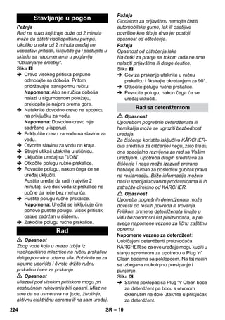 – 10 
Pažnja 
Rad na suvo koji traje duže od 2 minuta 
može da ošteti visokopritisnu pumpu. 
Ukoliko u roku od 2 minuta uređaj ne 
uspostavi pritisak, isključite ga i postupite u 
skladu sa napomenama u poglavlju 
Otklanjanje smetnji. 
Slika 
 Crevo visokog pritiska potpuno 
odmotajte sa doboša. Pritom 
pridržavajte transportnu ručku. 
Napomena: Ako se ručica doboša 
nalazi u sigurnosnom položaju, 
preklopite je najpre prema gore. 
 Nataknite dovodno crevo na spojnicu 
na priključku za vodu. 
Napomena: Dovodno crevo nije 
sadržano u isporuci. 
 Priključite crevo za vodu na slavinu za 
vodu. 
 Otvorite slavinu za vodu do kraja. 
 Strujni utikač utaknite u utičnicu. 
 Uključite uređaj sa I/ON. 
 Otkočite polugu ručne prskalice. 
 Povucite polugu, nakon čega će se 
uređaj uključiti. 
Pustite uređaj da radi (najviše 2 
minuta), sve dok voda iz prskalice ne 
počne da teče bez mehurića. 
 Pustite polugu ručne prskalice. 
Napomena: Uređaj se isključuje čim 
ponovo pustite polugu. Visok pritisak 
ostaje zadržan u sistemu. 
 Zakočite polugu ručne prskalice. 
 Opasnost 
Zbog vode koja u mlazu izbija iz 
visokopritisne mlaznice na ručnu prskalicu 
deluje povratna udarna sila. Pobrinite se za 
sigurno uporište i čvrsto držite ručnu 
prskalicu i cev za prskanje. 
 Opasnost 
Mlazevi pod visokim pritiskom mogu pri 
nestručnom rukovanju biti opasni. Mlaz ne 
sme da se usmerava na ljude, životinje, 
aktivnu električnu opremu ili na sam uređaj. 
Pažnja 
Glodalom za prljavštinu nemojte čistiti 
automobilske gume, lak ili osetljive 
površine kao što je drvo jer postoji 
opasnost od oštećenja. 
Pažnja 
Opasnost od oštećenja laka 
Na četki za pranje se tokom rada ne sme 
nalaziti prljavština ili druge čestice. 
Slika 
 Cev za prskanje utaknite u ručnu 
prskalicu i fiksirajte okretanjem za 90°. 
 Otkočite polugu ručne prskalice. 
 Povucite polugu, nakon čega će se 
uređaj uključiti. 
 Opasnost 
Upotrebom pogrešnih deterdženata ili 
hemikalija može se ugroziti bezbednost 
uređaja. 
Za čišćenje koristite isključivo KÄRCHER-ova 
sredstva za čišćenje i negu, zato što su 
ona specijalno razvijena za rad sa Vašim 
uređajem. Upotreba drugih sredstava za 
čišćenje i negu može izazvati prerano 
habanje ili imati za posledicu gubitak prava 
na reklamaciju. Bliže informacije možete 
naći u specijalizovanim prodavnicama ili ih 
zatražite direktno od KÄRCHER. 
 Opasnost 
Upotreba pogrešnih deterdženata može 
dovesti do teških povreda ili trovanja. 
Prilikom primene deterdženata imajte u 
vidu bezbednosni list proizvođača, a pre 
svega napomene vezane za ličnu zaštitnu 
opremu. 
Napomene vezane za deterdžent: 
Uobičajeni deterdženti proizvođača 
KÄRCHER se za ove uređaje mogu kupiti u 
stanju spremnom za upotrebu u Plug 'n' 
Clean bocama sa poklopcem. Na taj način 
se izbegava mukotrpno presipanje i 
punjenje. 
Slika 
 Skinite poklopac sa Plug 'n' Clean boce 
za deterdžent pa bocu s otvorom 
okrenutim na dole utaknite u priključak 
za deterdžent. 
Stavljanje u pogon 
Rad 
Rad sa deterdžentom 
224 SR 
 