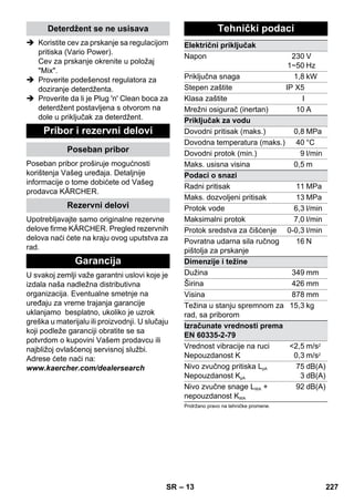 – 13 
Deterdžent se ne usisava 
 Koristite cev za prskanje sa regulacijom 
pritiska (Vario Power). 
Cev za prskanje okrenite u položaj 
Mix. 
 Proverite podešenost regulatora za 
doziranje deterdženta. 
 Proverite da li je Plug 'n' Clean boca za 
deterdžent postavljena s otvorom na 
dole u priključak za deterdžent. 
Pribor i rezervni delovi 
Poseban pribor 
Poseban pribor proširuje mogućnosti 
korištenja Vašeg uređaja. Detaljnije 
informacije o tome dobićete od Vašeg 
prodavca KÄRCHER. 
Rezervni delovi 
Upotrebljavajte samo originalne rezervne 
delove firme KÄRCHER. Pregled rezervnih 
delova naći ćete na kraju ovog uputstva za 
rad. 
Garancija 
U svakoj zemlji važe garantni uslovi koje je 
izdala naša nadležna distributivna 
organizacija. Eventualne smetnje na 
uređaju za vreme trajanja garancije 
uklanjamo besplatno, ukoliko je uzrok 
greška u materijalu ili proizvodnji. U slučaju 
koji podleže garanciji obratite se sa 
potvrdom o kupovini Vašem prodavcu ili 
najbližoj ovlašćenoj servisnoj službi. 
Adrese ćete naći na: 
www.kaercher.com/dealersearch 
Tehnički podaci 
Električni priključak 
Napon 230 
1~50 
V 
Hz 
Priključna snaga 1,8 kW 
Stepen zaštite IP X5 
Klasa zaštite I 
Mrežni osigurač (inertan) 10 A 
Priključak za vodu 
Dovodni pritisak (maks.) 0,8 MPa 
Dovodna temperatura (maks.) 40 °C 
Dovodni protok (min.) 9 l/min 
Maks. usisna visina 0,5 m 
Podaci o snazi 
Radni pritisak 11 MPa 
Maks. dozvoljeni pritisak 13 MPa 
Protok vode 6,3 l/min 
Maksimalni protok 7,0 l/min 
Protok sredstva za čišćenje 0-0,3 l/min 
Povratna udarna sila ručnog 
16 N 
pištolja za prskanje 
Dimenzije i težine 
Dužina 349 mm 
Širina 426 mm 
Visina 878 mm 
Težina u stanju spremnom za 
15,3 kg 
rad, sa priborom 
Izračunate vrednosti prema 
EN 60335-2-79 
Vrednost vibracije na ruci 
Nepouzdanost K 
2,5 
0,3 
m/s2 
m/s2 
Nivo zvučnog pritiska LpA 
Nepouzdanost KpA 
75 
3 
dB(A) 
dB(A) 
Nivo zvučne snage LWA + 
nepouzdanost KWA 
92 dB(A) 
Pridržano pravo na tehničke promene. 
SR 227 
 