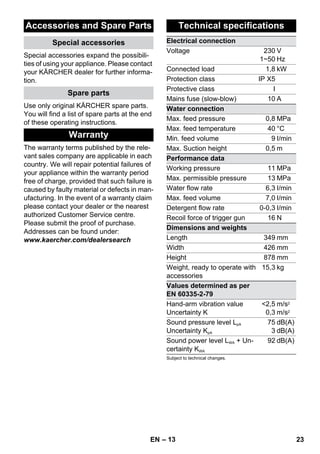– 13 
Accessories and Spare Parts 
Special accessories 
Special accessories expand the possibili-ties 
of using your appliance. Please contact 
your KÄRCHER dealer for further informa-tion. 
Spare parts 
Use only original KÄRCHER spare parts. 
You will find a list of spare parts at the end 
of these operating instructions. 
Warranty 
The warranty terms published by the rele-vant 
sales company are applicable in each 
country. We will repair potential failures of 
your appliance within the warranty period 
free of charge, provided that such failure is 
caused by faulty material or defects in man-ufacturing. 
In the event of a warranty claim 
please contact your dealer or the nearest 
authorized Customer Service centre. 
Please submit the proof of purchase. 
Addresses can be found under: 
www.kaercher.com/dealersearch 
Technical specifications 
Electrical connection 
Voltage 230 
1~50 
V 
Hz 
Connected load 1,8 kW 
Protection class IP X5 
Protective class I 
Mains fuse (slow-blow) 10 A 
Water connection 
Max. feed pressure 0,8 MPa 
Max. feed temperature 40 °C 
Min. feed volume 9 I/min 
Max. Suction height 0,5 m 
Performance data 
Working pressure 11 MPa 
Max. permissible pressure 13 MPa 
Water flow rate 6,3 I/min 
Max. feed volume 7,0 I/min 
Detergent flow rate 0-0,3 I/min 
Recoil force of trigger gun 16 N 
Dimensions and weights 
Length 349 mm 
Width 426 mm 
Height 878 mm 
Weight, ready to operate with 
15,3 kg 
accessories 
Values determined as per 
EN 60335-2-79 
Hand-arm vibration value 
Uncertainty K 
2,5 
0,3 
m/s2 
m/s2 
Sound pressure level LpA 
Uncertainty KpA 
75 
3 
dB(A) 
dB(A) 
Sound power level LWA + Un-certainty 
KWA 
92 dB(A) 
Subject to technical changes. 
EN 23 
 