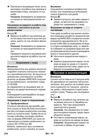 – 10 
 Притиснете свързващия нипел на къ- 
сия маркуч за работа под налягане в 
месинговия отвор, осигурете го със 
скоба. 
Указание: Внимавайте за правилна- 
та посока на присъединителния ни- 
пел. 
Фигура 
 Маркуча за работа под налягане да 
се постави в пистолета за ръчно пръ- 
скане, докато се чуе неговото фикси- 
ране. 
Указание: Внимавайте за правилна- 
та посока на присъединителния ни- 
пел. 
Проверете сигурното свързване като 
дръпнете маркуча за работа под на- 
лягане. 
Внимание 
Замърсяванията във водата могат да 
повредят помпата под високо наляга- 
не и принадлежностите. За защита се 
препоръчва използването на воден 
филтър на фирма KÄRCHER (специал- 
на принадлежност, каталожен номер 
4.730-059). 
За параметрите за свързване виж та- 
белката на уреда/техническите параме- 
три. 
Съблюдавайте разпоредбите на водо- 
снабдителната компания. 
 Предупреждение 
Съгласно валидните разпоредби уре- 
дът никога не бива да бъде експлоати- 
ран без системен разделител към мре- 
жата за питейна вода. Трябва да се из- 
ползва подходящ системен раздели- 
тел на фирма KÄRCHER или като ал- 
тернатива системен разделител съ- 
гласно EN 12729 тип BA. 
Водата, преминала през системния 
разделител, вече е негодна за пиене. 
Внимание 
Свързвайте системния разделител 
винаги към захранващия водопровод, 
никога директно към уреда. 
Фигура 
 Завийте куплунга, доставен заедно с 
уреда, на мястото за свързване на 
уреда със захранването с вода. 
Този уред за работа под високо наляга- 
не е подходящ за работа с всмукателния 
маркуч на KARCHER с възвратен клапан 
(специални принадлежности, № за по- 
ръчка 4.440-238) за изсмукване на вода 
от открити резервоари напр. от варели 
за събиране на дъждовна вода или езе- 
ра (максимална височина на засмукване 
вижте в техническите данни). 
 Напълнете всмукателния маркуч с 
вода. 
 Завийте всмукателния маркуч на из- 
вода за вода на уреда и го окачете 
във водоизточник (напр. варел за съ- 
биране на дъждовна вода). 
Внимание 
Сухият ход за повече от 2 минути води 
до увреждания на помпата под високо 
налягане. Ако уредът не създаде наля- 
гане в рамките на 2 минути, изключе- 
те уреда и действайте според указа- 
нията в глава Помощ при неизправно- 
сти. 
Фигура 
 Маркуча за работа под налягане да 
се развие напълно от барабана на 
маркуча. При това придържайте 
транспортната дръжка. 
Указание: Ако манивелата се нами- 
ра в осигурена позиция, преди това я 
обърнете нагоре. 
 Поставете захранващия маркуч за 
вода на куплунга на извода за вода. 
Указание: Захранващият маркуч не 
е включен в обема на доставка. 
Свързване на маркуча за работа под 
налягане с пистолета за ръчно 
разпръскване 
Захранване с вода 
Захранване с вода от водопровода 
Всмукване на вода от открити 
контейнери 
Пускане в експлоатация 
234 BG 
 