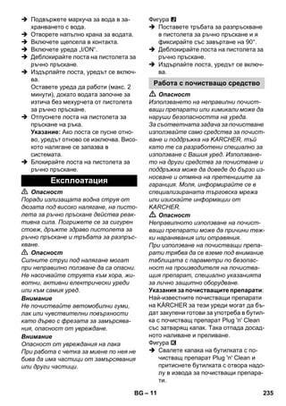 – 11 
 Подвържете маркуча за вода в за- 
хранването с вода. 
 Отворете напълно крана за водата. 
 Включете щепсела в контакта. 
 Включете уреда „I/ON“. 
 Деблокирайте лоста на пистолета за 
ръчно пръскане. 
 Издърпайте лоста, уредът се включ- 
ва. 
Оставете уреда да работи (макс. 2 
минути), докато водата започне за 
изтича без мехурчета от пистолета 
за ръчно пръскане. 
 Отпуснете лоста на пистолета за 
пръскане на ръка. 
Указание: Ако лоста се пусне отно- 
во, уредът отново се изключва. Висо- 
кото налягане се запазва в 
системата. 
 Блокирайте лоста на пистолета за 
ръчно пръскане. 
 Опасност 
Поради излизащата водна струя от 
дюзата под високо налягане, на писто- 
лета за ръчно пръскане действа реак- 
тивна сила. Погрижете се за сигурен 
стоеж, дръжте здраво пистолета за 
ръчно пръскане и тръбата за разпръс- 
кване. 
 Опасност 
Силните струи под налягане могат 
при неправилно ползване да са опасни. 
Не насочвайте струята към хора, жи- 
вотни, активни електрически уреди 
или към самия уред. 
Внимание 
Не почиствайте автомобилни гуми, 
лак или чувствителни повърхности 
като дърво с фрезата за замърсява- 
ния, опасност от увреждане. 
Внимание 
Опасност от увреждания на лака 
При работа с четка за миене по нея не 
бива да има частици от замърсявания 
или други частици. 
Фигура 
 Поставете тръбата за разпръскване 
в пистолета за ръчно пръскане и я 
фиксирайте със завъртане на 90°. 
 Деблокирайте лоста на пистолета за 
ръчно пръскане. 
 Издърпайте лоста, уредът се включ- 
ва. 
 Опасност 
Използването на неправилни почист- 
ващи препарати или химикали може да 
наруши безопасността на уреда. 
За съответната задача за почистване 
използвайте само средства за почист- 
ване и поддръжка на KARCHER, тъй 
като те са разработени специално за 
използване с Вашия уред. Използване- 
то на други средства за почистване и 
поддръжка може да доведе до бързо из- 
носване и отмяна на претенциите за 
гаранция. Моля, информирайте се в 
специализираната търговска мрежа 
или изискайте информации от 
KARCHER. 
 Опасност 
Неправилното използване на почист- 
ващи препарати може да причини теж- 
ки наранявания или отравяния. 
При използване на почистващи препа- 
рати трябва да се вземе под внимание 
таблицата с параметри по безопас- 
ност на производителя на почиства- 
щия препарат, специално указанията 
за лично защитно оборудване. 
Указания за почистващите препарати: 
Най-известните почистващи препарати 
на KÄRCHER за тези уреди могат да бъ- 
дат закупени готови за употреба в бутил- 
ка с почистващ препарат Plug 'n' Clean 
със затварящ капак. Така отпада досад- 
ното наливане и преливане. 
Фигура 
 Свалете капака на бутилката с по- 
чистващ препарат Plug 'n' Clean и 
притиснете бутилката с отвора надо- 
лу в извода за почистващи препара- 
ти. 
Експлоатация 
Работа с почистващо средство 
BG 235 
 