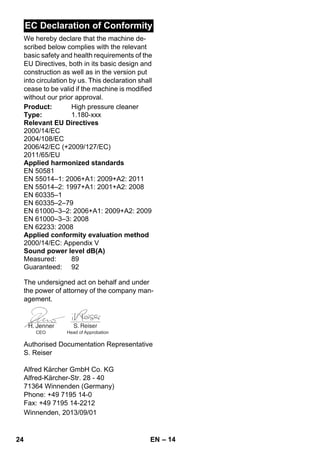 – 14 
EC Declaration of Conformity 
We hereby declare that the machine de-scribed 
below complies with the relevant 
basic safety and health requirements of the 
EU Directives, both in its basic design and 
construction as well as in the version put 
into circulation by us. This declaration shall 
cease to be valid if the machine is modified 
without our prior approval. 
Product: High pressure cleaner 
Type: 1.180-xxx 
Relevant EU Directives 
2000/14/EC 
2004/108/EC 
2006/42/EC (+2009/127/EC) 
2011/65/EU 
Applied harmonized standards 
EN 50581 
EN 55014–1: 2006+A1: 2009+A2: 2011 
EN 55014–2: 1997+A1: 2001+A2: 2008 
EN 60335–1 
EN 60335–2–79 
EN 61000–3–2: 2006+A1: 2009+A2: 2009 
EN 61000–3–3: 2008 
EN 62233: 2008 
Applied conformity evaluation method 
2000/14/EC: Appendix V 
Sound power level dB(A) 
Measured: 89 
Guaranteed: 92 
The undersigned act on behalf and under 
the power of attorney of the company man-agement. 
CEO Head of Approbation 
Authorised Documentation Representative 
S. Reiser 
Alfred Kärcher GmbH Co. KG 
Alfred-Kärcher-Str. 28 - 40 
71364 Winnenden (Germany) 
Phone: +49 7195 14-0 
Fax: +49 7195 14-2212 
Winnenden, 2013/09/01 
24 EN 
 