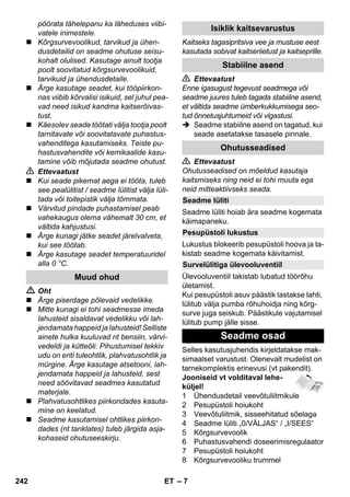 – 7 
pöörata tähelepanu ka läheduses viibi-vatele 
inimestele. 
 Kõrgsurvevoolikud, tarvikud ja ühen-dusdetailid 
on seadme ohutuse seisu-kohalt 
olulised. Kasutage ainult tootja 
poolt soovitatud kõrgsurvevoolikuid, 
tarvikuid ja ühendusdetaile. 
 Ärge kasutage seadet, kui tööpiirkon-nas 
viibib kõrvalisi isikuid, sel juhul pea-vad 
need isikud kandma kaitserõivas-tust. 
 Käesolev seade töötati välja tootja poolt 
tarnitavate või soovitatavate puhastus-vahenditega 
kasutamiseks. Teiste pu-hastusvahendite 
või kemikaalide kasu-tamine 
võib mõjutada seadme ohutust. 
 Ettevaatust 
 Kui seade pikemat aega ei tööta, tuleb 
see pealülitist / seadme lülitist välja lüli-tada 
või toitepistik välja tõmmata. 
 Värvitud pindade puhastamisel peab 
vahekaugus olema vähemalt 30 cm, et 
vältida kahjustusi. 
 Ärge kunagi jätke seadet järelvalveta, 
kui see töötab. 
 Ärge kasutage seadet temperatuuridel 
alla 0 °C. 
 Oht 
 Ärge piserdage põlevaid vedelikke. 
 Mitte kunagi ei tohi seadmesse imeda 
lahusteid sisaldavat vedelikku või lah-jendamata 
happeid ja lahusteid! Selliste 
ainete hulka kuuluvad nt bensiin, värvi-vedeldi 
ja kütteõli. Pihustumisel tekkiv 
udu on eriti tuleohtlik, plahvatusohtlik ja 
mürgine. Ärge kasutage atsetooni, lah-jendamata 
happeid ja lahusteid, sest 
need söövitavad seadmes kasutatud 
materjale. 
 Plahvatusohtlikes piirkondades kasuta-mine 
on keelatud. 
 Seadme kasutamisel ohtlikes piirkon-dades 
(nt tanklates) tuleb järgida asja-kohaseid 
ohutuseeskirju. 
Kaitseks tagasipritsiva vee ja mustuse eest 
kasutada sobivat kaitseriietust ja kaitseprille. 
 Ettevaatust 
Enne igasugust tegevust seadmega või 
seadme juures tuleb tagada stabiilne asend, 
et vältida seadme ümberkukkumisega seo-tud 
õnnetusjuhtumeid või vigastusi. 
 Seadme stabiilne asend on tagatud, kui 
seade asetatakse tasasele pinnale. 
 Ettevaatust 
Ohutusseadised on mõeldud kasutaja 
kaitsmiseks ning neid ei tohi muuta ega 
neid mitteaktiivseks seada. 
Seadme lüliti hoiab ära seadme kogemata 
käimapaneku. 
Lukustus blokeerib pesupüstoli hoova ja ta-kistab 
seadme kogemata käivitamist. 
Ülevooluventiil takistab lubatud töörõhu 
ületamist. 
Kui pesupüstoli asuv päästik lastakse lahti, 
lülitub välja pumba rõhuhoidja ning kõrg-surve 
juga seiskub. Päästikule vajutamisel 
lülitub pump jälle sisse. 
Selles kasutusjuhendis kirjeldatakse mak-simaalset 
varustust. Olenevalt mudelist on 
tarnekomplektis erinevusi (vt pakendit). 
Jooniseid vt volditaval lehe-küljel! 
1 Ühendusdetail veevõtuliitmikule 
2 Pesupüstoli hoiukoht 
3 Veevõtuliitmik, sisseehitatud sõelaga 
4 Seadme lüliti „0/VÄLJAS“ / „I/SEES“ 
5 Kõrgsurvevoolik 
6 Puhastusvahendi doseerimisregulaator 
7 Pesupüstoli hoiukoht 
8 Kõrgsurvevooliku trummel 
Muud ohud 
Isiklik kaitsevarustus 
Stabiilne asend 
Ohutusseadised 
Seadme lüliti 
Pesupüstoli lukustus 
Survelülitiga ülevooluventiil 
Seadme osad 
242 ET 
 