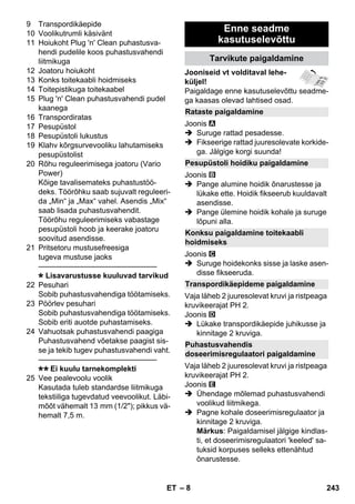 Rataste paigaldamine 
Pesupüstoli hoidiku paigaldamine 
Konksu paigaldamine toitekaabli 
hoidmiseks 
Transpordikäepideme paigaldamine 
Puhastusvahendis 
doseerimisregulaatori paigaldamine 
– 8 
9 Transpordikäepide 
10 Voolikutrumli käsivänt 
11 Hoiukoht Plug 'n' Clean puhastusva-hendi 
pudelile koos puhastusvahendi 
liitmikuga 
12 Joatoru hoiukoht 
13 Konks toitekaabli hoidmiseks 
14 Toitepistikuga toitekaabel 
15 Plug 'n' Clean puhastusvahendi pudel 
kaanega 
16 Transpordiratas 
17 Pesupüstol 
18 Pesupüstoli lukustus 
19 Klahv kõrgsurvevooliku lahutamiseks 
pesupüstolist 
20 Rõhu reguleerimisega joatoru (Vario 
Power) 
Kõige tavalisemateks puhastustöö-deks. 
Töörõhku saab sujuvalt reguleeri-da 
„Min“ ja „Max“ vahel. Asendis „Mix“ 
saab lisada puhastusvahendit. 
Töörõhu reguleerimiseks vabastage 
pesupüstoli hoob ja keerake joatoru 
soovitud asendisse. 
21 Pritsetoru mustusefreesiga 
tugeva mustuse jaoks 
———————————————– 
Lisavarustusse kuuluvad tarvikud 
22 Pesuhari 
Sobib puhastusvahendiga töötamiseks. 
23 Pöörlev pesuhari 
Sobib puhastusvahendiga töötamiseks. 
Sobib eriti auotde puhastamiseks. 
24 Vahuotsak puhastusvahendi paagiga 
Puhastusvahend võetakse paagist sis-se 
ja tekib tugev puhastusvahendi vaht. 
———————————————– 
Ei kuulu tarnekomplekti 
25 Vee pealevoolu voolik 
Kasutada tuleb standardse liitmikuga 
tekstiiliga tugevdatud veevoolikut. Läbi-mõõt 
vähemalt 13 mm (1/2); pikkus vä-hemalt 
7,5 m. 
Enne seadme 
kasutuselevõttu 
Tarvikute paigaldamine 
Jooniseid vt volditaval lehe-küljel! 
Paigaldage enne kasutuselevõttu seadme-ga 
kaasas olevad lahtised osad. 
Joonis 
 Suruge rattad pesadesse. 
 Fikseerige rattad juuresolevate korkide-ga. 
Jälgige korgi suunda! 
Joonis 
 Pange alumine hoidik õnarustesse ja 
lükake ette. Hoidik fikseerub kuuldavalt 
asendisse. 
 Pange ülemine hoidik kohale ja suruge 
lõpuni alla. 
Joonis 
 Suruge hoidekonks sisse ja laske asen-disse 
fikseeruda. 
Vaja läheb 2 juuresolevat kruvi ja ristpeaga 
kruvikeerajat PH 2. 
Joonis 
 Lükake transpordikäepide juhikusse ja 
kinnitage 2 kruviga. 
Vaja läheb 2 juuresolevat kruvi ja ristpeaga 
kruvikeerajat PH 2. 
Joonis 
 Ühendage mõlemad puhastusvahendi 
voolikud liitmikega. 
 Pagne kohale doseerimisregulaator ja 
kinnitage 2 kruviga. 
Märkus: Paigaldamisel jälgige kindlas-ti, 
et doseerimisregulaatori 'keeled' sa-tuksid 
korpuses selleks ettenähtud 
õnarustesse. 
ET 243 
 