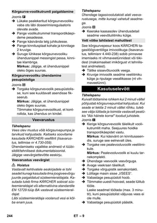 – 9 
Joonis 
 Lükake pealekeritud kõrgsurvevooliku 
vaba ots läbi doseerimisregulaatoris 
olevate avade. 
 Pange voolikutrummel transpordikäepi-deme 
pesadesse. 
 Pange käsivända telg juhikutesse. 
 Pange kinnitusplaat kohale ja kinnitage 
2 kruviga. 
 Suruge lühikese kõrgsurvevooliku 
ühendusnippel messingist pessa, kinni-tae 
klambriga. 
Märkus: Jälgige, et ühendusnippel 
oleks õiges suunas. 
Joonis 
 Torgake kõrgsurvevoolik pesupüstolis-se, 
kuni see kuuldavalt asendisse fik-seerub. 
Märkus: Jälgige, et ühendusnippel 
oleks õiges suunas. 
Tõmmake kõrgsurvevoolikust, et kont-rollida, 
kas ühendus on kindel. 
Tähelepanu 
Vees olev mustus võib kõrgsurvepumpa ja 
tarvikuid kahjustada. Kaitseks soovitame 
kasutada KÄRCHERi veefiltrit (lisavarus-tus, 
tellimise nr 4.730-059). 
Ühendamiseks vajalikke andmeid vt tüübi-sildilt/ 
tehnilisest dokumentatsioonist. 
Jälgige veevärgiettevõtte eeskirju. 
 Hoiatus 
Vastavalt kehtivatele eeskirjadele ei tohi 
seadet kunagi kasutada ilma joogiveevõrgu 
juurde paigaldatud süsteemieraldajata. Ka-sutada 
tuleb firma KÄRCHER sobivat süs-teemieraldajat 
või alternatiivina standardile 
EN 12729 tüüp BA vastavat süsteemieral-dajat. 
Läbi süsteemieraldaja voolanud vesi ei kõl-ba 
enam juua. 
Tähelepanu 
Ühendage tagasivoolutakisti alati veeva-rustusega, 
mitte kunagi vahetult seadme-ga. 
Joonis 
 Keerake kaasasolev ühendusdetail 
seadme veevõtuliitmiku külge. 
See kõrgsurvepesur koos KÄRCHERi ta-gasilöögiventiiliga 
imivoolikuga (lisavarus-tus, 
tellimisnr 4.440-238) sobib pinnavee 
imemiseks nt vihmaveetünnidest või tiiki-dest 
(maksimaalset imikõrgust vt tehnilis-test 
andmetest). 
 Täitke sissevõtuvoolik veega. 
 Kruvige imivoolik seadme veeliitmiku 
külge ja riputage veeallikasse (nt vih-maveetünni). 
Tähelepanu 
Kuivalt töötamine rohkem kui 2 minuti vältel 
põhjustab kõrgsurvepumbal kahjustusi. Kui 
seade ei tekita 2 minuti vältel rõhku, tuleb 
see välja lülitada ja toimida vastavalt peatü-kis 
Abi häirete korral toodud juhistele. 
Joonis 
 Kerige kõrgsurvevoolik täielikult vooli-kutrumlilt 
maha. Seejuures hoidke 
transpordikäepidet vastu. 
Märkus: Kui käsivänt on kinnitusasen-dis, 
suruge see eelnevalt üles. 
 Torgake vee pealevooluvoolik veeliitmi-kule. 
Märkus: Pealevooluvoolik ei kuulu tar-nekomplekti. 
 Ühendage veevoolik veevõrguga. 
 Avage veekraan täielikult. 
 Torgake võrgupistik seinakontakti. 
 Lülitage masin sisse „I/SEES“. 
 Vabastage pesupüstoli hoob. 
 Tõmmake uuesti hoovast, seade lülitub 
tööle. 
Laske seadmel töötada (max. 3 minu-tit), 
kuni pesupüstolist väljuvas vees ei 
ole mulle. 
 Vabastage pesupüstoli päästik. 
Kõrgsurve-voolikutrumli paigaldamine 
Kõrgsurvevooliku ühendamine 
pesupüstoliga 
Veevarustus 
Veevarustus veevärgist 
Vett võtke lahtistest mahutitest 
Kasutuselevõtt 
244 ET 
 