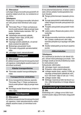 – 11 
 Ettevaatust 
Lahutage kõrgsurvevoolik pesupüstolilt või 
seadme küljest ainult siis, kui süsteemis ei 
ole rõhku. 
Tähelepanu 
Pealevoolu- või kõrgsurvevooliku lahutami-sel 
võib pärast tööd liitmikest tulla sooja 
vett. 
 Tõmmake Plug 'n' Clean puhastusva-hendi 
pudel pesast välja ja pange kaas 
peale. Säilitamiseks keerake 180 ° ja 
asetage pessa. 
 Vabastage pesupüstoli päästik. 
 Lülitage masin välja „0/VÄLJAS“. 
 Veekraan sulgeda. 
 Vajutage püstoli päästikule, et eemal-dada 
süsteemist jääkrõhk. 
 Blokeerige pesupüstoli hoob. 
 Tõmmake võrgupistik seinakontaktist 
välja. 
 Lahutage masin veevarustusest. 
 Ettevaatust 
Et vältida transportimisel õnnetusjuhtumeid 
või vigastusi, tuleb jälgida seadme kaalu (vt 
tehnilised andmed). 
 Tõmmake seadet transpordikäepide-mest. 
 Enne transportimist lebavas asendis: 
Tõmmake Plug 'n' Clean puhastusva-hendi 
pudel pesast välja ja pange kaas 
peale. 
 Kinnitage seade libisemise ja ümbermi-neku 
vastu. 
 Ettevaatust 
Et vältida transportimisel õnnetusjuhtumeid 
või vigastusi, tuleb ladustamiskoha valikul 
jälgida seadme kaalu (vt tehnilised and-med). 
Enne pikemat ladustamist, nt talvel, tuleb li-saks 
silmas pidada hoolduspeatükis too-dud 
nõudeid. 
 Pange pühkimismasin tasasele pinna-le. 
 Suruge pesupüstoli eraldusklahvile ja 
võtke kõrgsurvevoolik pesupüstoli kül-jest 
ära. 
 Torgake pesupüstol pesupüstoli hoidi-kusse. 
 Laske joatoru fikseeruda joatoru kinni-tuskohta. 
Joonis 
 Kõrgsurvevooliku kerimine voolikutrum-lile: 
Lükake voolikutrumli vänt välja, 
keerake päripäeva ja vajutage vänt jälle 
kinni. 
 Hoidke toitekaablit ja tarvikuid seadme 
juures. 
Tähelepanu 
Kui seadmed ja tarvikud ei ole täiesti tüh-jad, 
võivad need pakasega puruneda. Tüh-jendage 
seade ja tarvikud täielikult ja kaits-ke 
neid pakase eest. 
Kahjustuste vältimiseks: 
 Lahutage masin veevarustusest. 
 Pritsetoru võtta püstoli küljest ära. 
 Lülitage seade sisse, asend (1/ON), ja 
vajutage pritsepüstoli päästikule seni, 
kuni vett enam välja ei tule (ca 1 min). 
 Lülitage seade välja. 
 Säilitage masinat ja kõiki tarvikuid ruu-mis, 
mille temperatuur ei lange allapoo-le 
nulli. 
 Oht 
Elektrilöögi oht. Lülitage enne kõiki hool-dustöid 
seade välja ja tõmmake võrgupistik 
välja. 
Töö lõpetamine 
Transport 
Käsitsi transportimine 
Transportimine sõidukites 
Hoiulepanek 
Seadme ladustamine 
Jäätumiskaitse 
Korrashoid ja tehnohooldus 
246 ET 
 