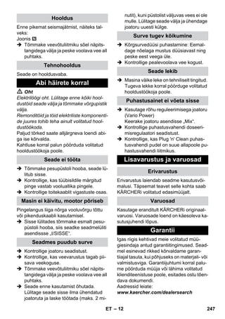 – 12 
Enne pikemat seismajätmist, näiteks tal-veks: 
Joonis 
 Tõmmake veevõtuliitmiku sõel näpits-tangidega 
välja ja peske voolava vee all 
puhtaks. 
Seade on hooldusvaba. 
 Oht 
Elektrilöögi oht. Lülitage enne kõiki hool-dustöid 
seade välja ja tõmmake võrgupistik 
välja. 
Remonditöid ja töid elektriliste komponenti-de 
juures tohib teha ainult volitatud hool-dustöökoda. 
Paljud tõrked saate alljärgneva loendi abi-ga 
ise kõrvalda. 
Kahtluse korral palun pöörduda volitatud 
hooldustöökoja poole. 
 Tõmmake pesupüstoli hooba, seade lü-litub 
sisse. 
 Kontrollige, kas tüübisildile märgitud 
pinge vastab vooluallika pingele. 
 Kontrollige toitekaablit vigastuste osas. 
Pingelangus liiga nõrga vooluvõrgu tõttu 
või pikenduskaabli kasutamisel. 
 Sisse lülitades tõmmake esmalt pesu-püstoli 
hooba, siis seadke seadmelüliti 
asendissse „I/SISSE“. 
 Kontrollige joatoru seadistust. 
 Kontrollige, kas veevarustus tagab pii-sava 
veekoguse. 
 Tõmmake veevõtuliitmiku sõel näpits-tangidega 
välja ja peske voolava vee all 
puhtaks. 
 Seade enne kasutamist õhutada. 
Lülitage seade sisse ilma ühendatud 
joatoruta ja laske töötada (maks. 2 mi-nutit), 
kuni püstolist väljuvas vees ei ole 
mulle. Lülitage seade välja ja ühendage 
joatoru uuesti külge. 
 Kõrgsurvedüüsi puhastamine: Eemal-dage 
nõelaga mustus düüsiavast ning 
peske eest veega üle. 
 Kontrollige pealevoolava vee kogust. 
 Masina väike leke on tehniliselt tingitud. 
Tugeva lekke korral pöörduge volitatud 
hooldustöökoja poole. 
 Kasutage rõhu reguleerimisega joatoru 
(Vario Power) 
Keerake joatoru asendisse „Mix“. 
 Kontrollige puhastusvahendi doseeri-misregulaatori 
seadistust. 
 Kontrollige, kas Plug 'n' Clean puhas-tusvahendi 
pudel on suue allapoole pu-hastusvahendi 
liitmikus. 
Erivarustus laiendab seadme kasutusvõi-malusi. 
Täpsemat teavet selle kohta saab 
KÄRCHERi volitatud edasimüüjalt. 
Kasutage eranditult KÄRCHERi originaal-varuosi. 
Varuosade loend on käesoleva ka-sutusjuhendi 
lõpus. 
Igas riigis kehtivad meie volitatud müü-giesindaja 
antud garantiitingimused. Sead-mel 
esinevad rikked kõrvaldame garan-tiiajal 
tasuta, kui põhjuseks on materjali- või 
valmistusviga. Garantiijuhtumi korral palu-me 
pöörduda müüja või lähima volitatud 
klienditeenistuse poole, esitades ostu tõen-dava 
dokumendi. 
Aadressid leiate: 
www.kaercher.com/dealersearch 
Hooldus 
Tehnohooldus 
Abi häirete korral 
Seade ei tööta 
Masin ei käivitu, mootor põriseb 
Seadmes puudub surve 
Surve tugev kõikumine 
Seade lekib 
Puhastusainet ei võeta sisse 
Lisavarustus ja varuosad 
Erivarustus 
Varuosad 
Garantii 
ET 247 
 